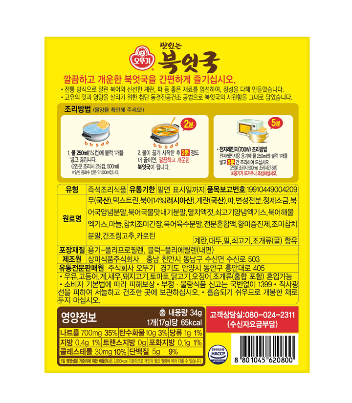 오뚜기 맛있는 북엇국 깔끔하 개운한 북엇국을 간편하게 즐기십시오 전통 방식으로 말린 북어와 신선한 계란 파 등 좋은 재료를 엄선하여 정성을 다해 만들었습니다. 고유의 맛과 영양을 살리기 위한 첨단 동결진공건조 공법으로 북엇국의 시원함을 그대로 담았습니다. 조리방법(물양을 확인해 주세요) 1물 250ml(1/4컵)에 블록 1개를 넣고 끓입니다.(2인분 조리시 2 1/2컵 500ml) 일반 음료수 컵으 약 200ml입니다. 2물이 끓기 시작한 후 유성스프를 넣고 2분 정도 더 끓이면 깔끔하고 개운한 북엇국이 됩니다. 전자레인지(700W) 조리방법 전자레인지용 용기에 물 250ml와 블럭 1개 유성스프를 넣고 5분간 조리하여 드십시오(2인분 조리시 500ml 조리시간 8분) 용기가 뜨거우니 조심하십시오 유형 즉석조리식품 유통기한 밑면 표시일까지 품목보고번호 19910449004209 원료명 무(국산) 데스트린 북어14%(러시아산) 계란(국산) 파 변성전분 정제소금 북어국양념분말 북어국물맛내기분말 멸치액젓 쇠고기양념엑기스 북어해물엑기스 마늘 참치조미간장 북어육수분말 전분혼합액 향미증진제 조미참치분말 건조링고추 카로틴  계란 대두 밀 쇠고기 조개류(굴) 함유 포장재질 용기-폴리프로필렌 블럭-폴리에틸렌(내면) 제조원 상미식품주식회사 충남 천안시 동남구 수신면 수신로 503 유통전문판매원 주식회사 오뚜기 경기도 안양시 동안구 흥안대로 405 계란 우유 고등어 게 새우 돼지고기 토마토 닭고기 오징어 혼입가느 소비자 기본법에 따라 피해보상 부정 불량식품 신고는 국번없이1399 직사광선을 피하여 서늘하고 건조한 곳에 보관하십시오 흡습되기 쉬우므로 개봉한 채로 두지마십시오 영양정보 총내용량 34g 1개(17g)당 65kcal 나트륨 700mg 35% 탄수화물 10g 3% 당류 1g 1% 지방 0.4g 1% 트랜스지방 0g 포화지방 0.1g 1% 콜레스테롤 30mg 10% 단백질 5g 9% 1일 영양성분 기준치에 대한 비율(%)은 2000kcal 기준이므로 개인의 필요 열량에 따라 다를 수 있습니다 고객상담실:080-024-2311(수신자요금부담) 안전관리인증 HACCP 8801045620800