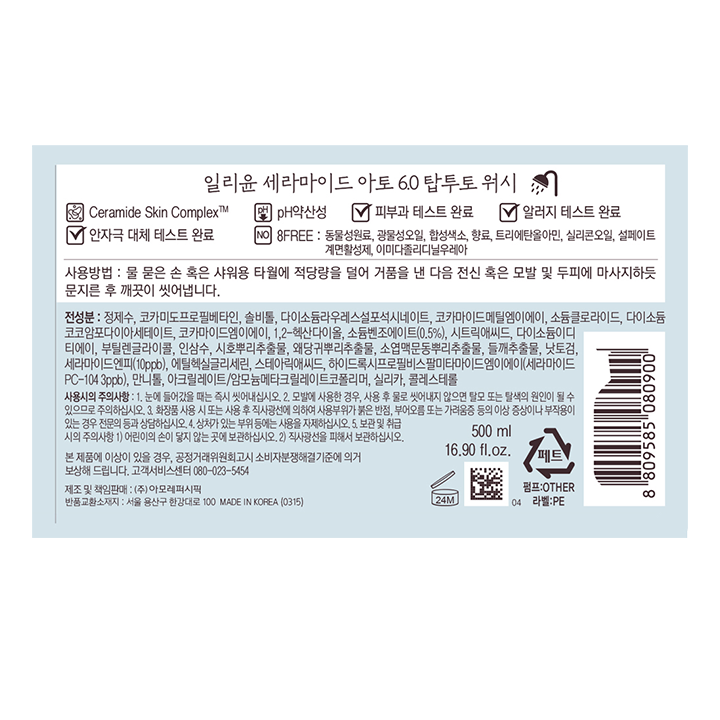 일리윤 세라마이드 아토 6.0 탑투토 워시 Ceramide Skin Complex pH약산성 피부과 테스트 완료 알러지 테스트 완료 안자극 대체 테스트 온료 8FREE:동물성원료,광물성오일,합성색소,향료,트리에탄올아민,실리콘오일,설페이트계면활성제,이미다졸리디닐우레아 사용방법:물 묻은 손 혹은 샤워용 타월에 적당량을 덜어 거품을 낸 다음 전신 혹은 모발 및 두피에 마사지하듯 문지른 후 깨끗이 씻어냅니다. 전성분:정제수,코카미도프로필베타인,솔비톨,다이소듐라우레스설포석시네이트,코카마이드메틸엠이에이,소듐클로라이드,다이소듐코코암포다이아세테이트,코카마이드엠이에이,1,2-헥산다이올,소듐벤조에이트(0.5%),시트릭애씨드,다이소듐이디티에이,부틸렌글라이콜,인삼수,시호뿌리추출물,왜당귀뿌리추출물,소엽맥문동뿌리추출물,들깨추출물,낫토검,세라마이드엔피(10ppb),에틸헥실글리세린,스테아릭애씨드,하이드록시프로필비스팔미타마이드엠이에이(세라마이드PC-104 3ppb),만니톨,아크릴레이트/암모늄메타크릴레이트코폴리머,실리카.콜레스테롤 사용시의 주의사항:1.눈에 들어갔을 때는 즉시 씻어내십시오.2.모발에 사용한 경우,사용 후 물로 씻어내지 않으며 탈모 또는 탈색의 원인이 될 수 있으므로 주의하십시오. 3.화장품 사용 시 또는 사용 후 직사광선에 의하여 사용부위가 붉은 반점,부어오름 또는 가려움증 등의 이상 증상이나 부작용이 있는 경우 전무느이 등과 상담하십시오. 4.상처가 있는 부위 등에는 사용을 자제하십시오. 5.보관 및 취급시의 주의사항 1)어린이의 손이 닿지 않는 곳에 보관하십시오. 2)직사광선을 피해서 보관하십시오. 본 제품에 이상이 있을 경우,공정거래위원회고시 소비자분쟁해결 기준에 의거 보상해 드립니다 .고객서비스센터 080-023-5454 제조 및 책임판매:(주)아모레퍼시픽 반품교환소재지:서울 용산구 한갈대로 100 MADE IN KOREA(0315) 500ml