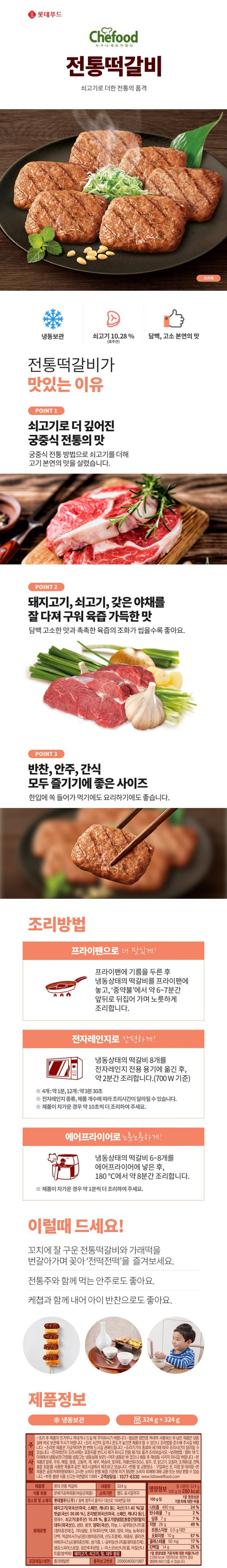 제품명 롯데 전통 떡갈비 내용량 324g 식품 유형 분쇄가공육제품(비살균제품) 유통기한 별도 표시일까지 포장재질(내면) 폴리에틸렌 품목보고번호 2006040501997 업소명 및 소재지 롯데푸드㈜ / 충북 청주시 흥덕구 대신로 164번길 69 원재료명 돼지고기(국산 72.92%, 미국산 27.08%) 51.42%[갈비살(국산) 15.42%]. 돈지방(국산), 정제수, 쇠고기(호주산) 10.28%, 불고기양념장[혼합간장{탈지대두(외국산)}, 설탕, 물엿, 양파(국산), 마늘, L-글루탐산나트륨(향미증진제)], 기타설탕, 조직대두단백, 대파, 양파, 마늘, 농축대두단백, 떡갈비시즈닝(원)(향미증진제, 산도조절제), 채종유, 콜라겐, 바베큐시즈닝(향미증진제), 참기름, L-글루탐산나트륨(향미증진제), 생강스파이스로얄, 검은후추분말, L-아스코브산나트륨, 아질산나트륨(발색제), 돼지고기, 쇠고기, 밀, 대두 함유