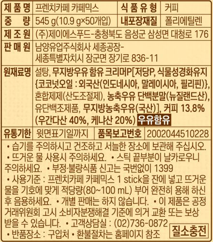 제품명 프렌치카페 카페믹스 / 식품유형 커피 / 중량 545g(10.9gx50개입) / 내포장재질 폴리에틸렌 / 제조원 ㈜제이에스푸드-충청북도 음성군 삼성면 대청로 176 / 판매원 남양유업주식회사 세종공장-세종특별자치시 장군면 장기로 836-11 / 원재료명 설탕, 무지방우유 함유 크리머P(저당P, 식물성경화유지(코코넛오일 : 외국산(인도네시아, 말레이시아, 필리핀)), 혼합제제(산도조절제), 농축우유 단백분말(뉴질랜드산), 유단백조제품, 무지방농축우유(국산)), 커피 13.8%(우간다산 40%, 케냐산 20%) 우유함유 / 유통기한 윗면표기일까지 / 품목보고번호 2002044510228 / 습기를 주의하시고 건조하고 서늘한 장소에 보관해 주십시오. 뜨거운 물 사용시 주의하세요. 스틱 끝부분이 날카로우니 주의하세요. 부정, 불량식품 신고는 국번없이 1399. 개별판매는 하지 않습니다. 사용기준:프렌치카페 카페믹스 1 stick을 잔에 넣고 뜨거운 물을 기호에 맞게 적당향(80~100ml) 부어 완정히 용해하신 후 음용하세요. 이 제품은 공정거래위원회 고시 소비자 분쟁해결 기준에 의거 교환 또는 보상 받을 수 있습니다. 고객상담실 : 02-736-0872. 반품장소:구입처. 환불절차는 홈페이지 참조 / 질소충전