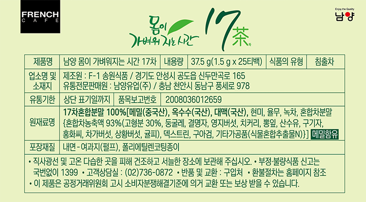 제품명 남양 몸이 가벼워지는 시간 17차 / 내용량 37.5g(1.5g x 25티백) / 식품의 유형 침출차 / 업소명 및 소재지 재조원 : F-1 송원식품 / 경기도 안성시 공도읍 신두만곡로 165 유통전문판매원 : 남양유업㈜ / 충남 전안시 동남구 풍세로 978 / 유통기한 상단 표기일까지 / 품목보고번호 2008036012659 / 원재료명 17차혼합분말 100%(메밀(중국산), 옥수수(국산), 대맥(국산), 현미, 율무, 녹차, 혼합차분말(혼합차농축액 93%(고형분 30%, 둥굴레, 결명자, 영지버섯, 치커리, 뽕잎, 산수유, 구기자, 홍화시, 차가버섯, 상황버섯. 귤피), 덱스트린, 구아검, 기타가고품(식물혼합추출물N))) 메밀함유 / 포장재질 내면-여과지(펄프), 폴리에틸렌코팅종이 / 직사광선 및 고온 다습한 곳을 피해 건조하고 서늘한 장소에 보관해 주십시오. 부정, 불량식품 신고는 국번없이 1399. 고객상담실 : 02-736-0872. 반품 및 교환 : 구입처. 환불절차는 홈페이지 참조. 이 제품은 공정거래위원회 고시 소비자분쟁해결기준에 의거 교환 또는 보상 받을 수 있습니다.
