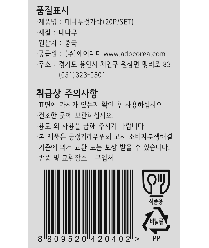 *제품명: 대나무젓가락(20P/SET) *재질: 대나무 *원산지: 중국 *공급원: ㈜에이디피 www.adpcorea.com *주소: 경기도 용인시 처인구 원삼면 맹리로 83 / 031-323-0501 *취급시 주의사항: -표면에 가시가 있는지 확인 후 사용하십시오. -건조한 곳에 보관하십시오. -용도 외 사용을 금해 주시기 바랍니다. -본 제품은 공정거래위원회 괴 소비자분쟁해결 기준에 의거 교환 또는 보상 받을 수 있습니다. -반품 및 교환장소: 구입처