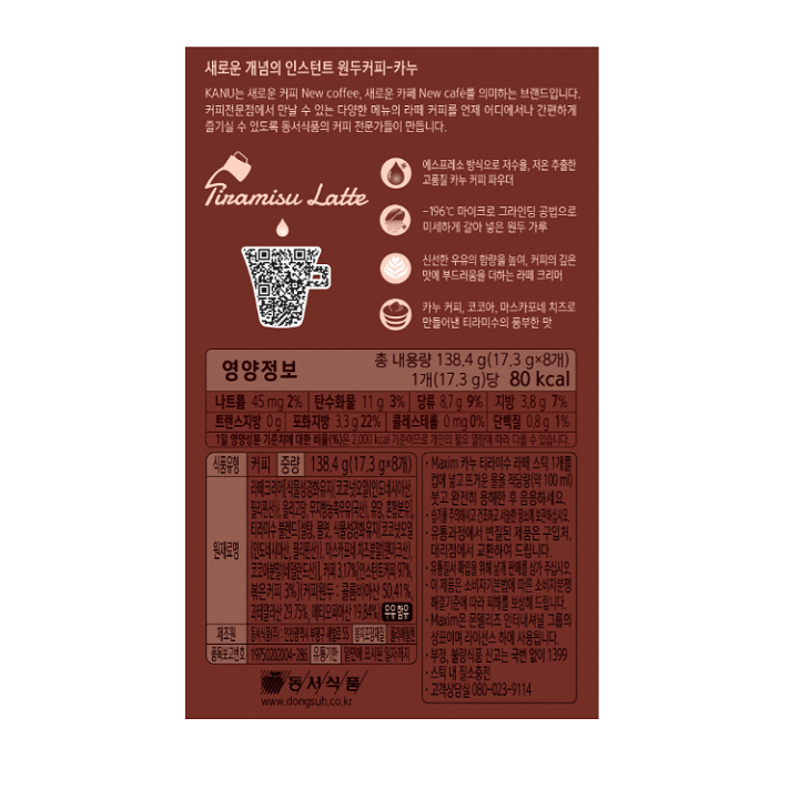 영양정보 나트륨 45mg 2%, 탄수화물 11g 3%, 당류 8.7g 9%, 지방 3.8g 7%, 트랜스지방 0g, 포화지방 3.3g 22%, 콜레스테롤 0mg 0%, 단백질 0.8g 1% / 식품유형 커피 / 중량 138.4g(17.3g x 8개) / 원재료명 라떼크리머(식물성경화유지(코코넛오일(인도네시아산, 필리핀산)), 올리고당, 무지방농축우유(국산), 유당, 혼합분유), 티라미수 블랜드(설탕, 물엿, 식물성경화유지(코코넛오일(인도네시아산, 필리핀산)), 마스카포네 치즈분말(덴마크산), 코코아분말(네덜란드산), 커피 3.17%(인스턴트커피 97%, 볶은커피 9%)(커피원두 : 콜롬비아산 50.41%, 과테말라산 29.75, 에티오피아산 19.84%) 우유함유 / 제조원 동서식품(주) : 인천광역시 부평구 새발로 55 / 봉지포장재질 폴리에틸렌 / 품목보고번호 19750202004-286 / 유통기한 밑면에 표시된 일자까지 /  Maxim 카누 스틱 1개를 컵에 넣고 뜨거운 물을 적당량(100ml)을 붓고 완전히 용해한 후 음용하세요. 유통과정에서 변질된 제품은 구입처, 지점 및 대리점에서 교환하여 드립니다. 이 제품은 소비자기본법에 다른 소비자분쟁해결기준에 따라 피해를 보상해 드립니다. 습기를 주의하시고 건조하고 서늘한 장소에 보관하십시오. 유통질서 확립을 위해 낱개 판매를 삼가 주십시오. Maxim은 몬델리즈 인터내셔널 그룹의 상표이며 라이선스 하에 사용됩니다. 부정, 불량식품 신고는 국번 없이 1399. 스틱 내 질소충전. 고객상담실 080-023-9114