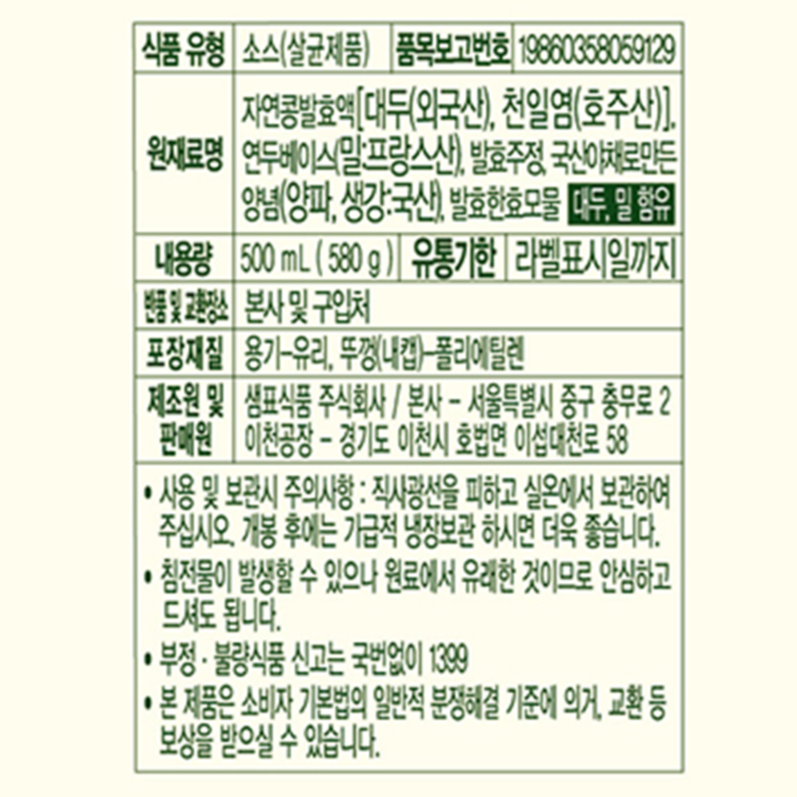 식품유형 소스(살균제품) 품목보고번호 19860358059129 원재료명 자연콩발효액[대두(외국산), 천일염(호주산)], 연두베이스순(밀:프랑스산), 발효주정, 국산순야채양념(양파, 생강:국산), 발효한효모물, 대두, 밀 함유 내용량 500ml (580g) 유통기한 라벨표시일까지 반품 및 교환장소 본사 및 구입처 포장재질 용기-유리 뚜껑(내캡)-폴리에틸렌 제조원 및 판매원 샘표식품 주식회사/ 본사-서울특별시 중구 충무로 2 이천공장-경기도 이천시 호법면 이섭대천로58 사용 및 보관시 주의사항: 직사광선을 피하고 실온에서 보관하여 주십시오. 개봉 후에는 가급적 냉장보관하시면 더욱 좋습니다. 침전물이 발생할 수 있으나 원료에서 유래한 것이므로 안심하고 드셔도 됩니다. 부정 불량식품 신고는 국번없이 1399 본 제품은 소비자 기본법의 일반적 분쟁해결 기준에 의거, 교환 등 보상을 받으실 수 있습니다.