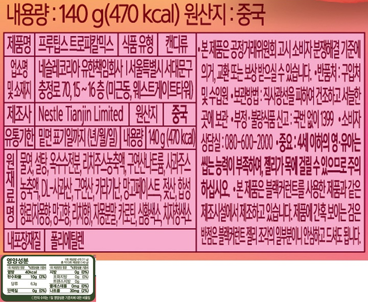 제품명 : 프루팁스 트로피칼믹스 / 식품유형 : 캔디류 / 업소명 및 소재지 : 네슬코리아 유한책임회사 서울특별시 서대문구 충정로 70,15~16(미근동,웨스트게이트타워) / 제조사 : Nestle Tianjin Limited /원산지:중국/유통기한 : 밑면 표기일까지(년/월/일) /내용량 140g(470kcal) / 원재료명 : 물엿,설탕,옥수수전분,리치주스농충액,구연산나트륨,사과주스농축액,DL-사과산,구연산,카라기난,망고페이스트,젖산,합성향료(자몽향,망고향,리치향),자몽분말,카로틴,심황색소,치자청색소/ 내포장재질 : 폴리에틸렌 / 본 제품은 공정거래위원회 고시 소비자 분쟁해결 기준에 의거, 교환 또는 보상 받으실 수 있습니다. 반품처 : 구입처 및 수입원 / 보관방법 : 직사광선을 피하여 건조하고 서늘한 곳에 보관 / 부정불량식품신고 : 국번없이1399 / 소비자 상담실 :080-600-2000/ 중요 : 4세이하의 영유아는 씹는 능력이 부족하여, 젤리가 목에 걸릴 수 있으므로 주의하십시오. 본 제품은 블랙커런트를 사용한 제품과 같은 제조시설에서 제조하고 있습니다. 제품에 간혹 보이는 검은 반점은 블랙커런트 젤리 조각의 일부분이니 안심하고 드셔도 됩니다. / 영양성분 : 1회 제공담당 함량 / 열량 40kxal / 탄수화물 10g (3%) / 당류 6.3g / 단백질 0g(0%) / 지방 0g(0%) / 포화지방 0g(0%) / 트랜스지방 0g / 콜레스테롤 0mg(0%) / 나트륨 30mg(2%)