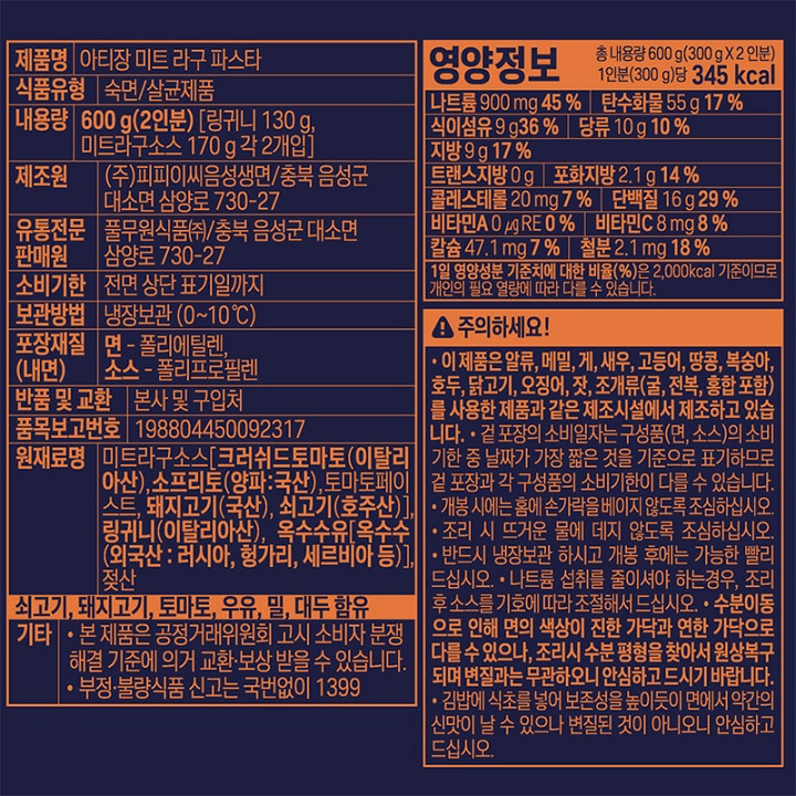 제품명 : 나폴리식 파스타 미트라구 / 식품유형 : 숙면/살균제품 / 내용량 : 600g(2인분)[링귀니면130g,미트라구소스 170g 각2개입] / 제조원 : ㈜피피이씨음성생면/충북음성군 대소면 삼양로 730-27 / 유통기한 : 전면상단표기일까지/ 보관방법 : 냉장보관(0~10℃) / 포장재질(내면) 면 폴리에틸렌 소스 폴리프로필렌 / 반품 및 교환 : 본사및구입처 / 품목보고번호 : 198804450092100 / 원재료명 : 미트라구소스[크러쉬드토마토(이탈리아산),소프리토(양파 국산), 토마토페이스트,돼지고기,쇠고기,링귀니(이탈리아산),옥수수유(외국산 러시아,헝가리,세르비아등) 젖산 / 쇠고기,돼지고기,토마토,우유,밀,대두함유 / 본 제품은 공정거래위원회 고시 소비자 분쟁 해결 기준에 의거 교환 보상 받을 수 있습니다. 부정불량식품신고는국번없이1399 / 영양정보 : 총 내용량 600g(300g x2인분) 1인분(300g)당 345kcal / 나트륨900mg 45%/ 탄수화물55g 17% / 식이섬유9g 36% / 당류10g10% / 지방9g 17% / 트랜스지방0g / 포화지방2.1g 14% / 콜레스테롤20mg7% / 단백질16g 29% / 비타민A0㎕0% / 비타민C 8mg 8% / 칼슘47mg 7% / 철분2.1mg 18% / 1일 영양성분 기준치에 대한 비율(%)은 2,000kcal 기준이므로 개인의 필요 열량에 따라 다를 수 있습니다. 이 제품은 알류,메밀,게,새우,고등어,땅콩,복숭아,호두,닭고기,돼지고기,쇠고기,오징어,잣,조개류(굴,전복,홍합포함)를 사용한 제품과 같은 제조시설에서 제조하고있습니다. 겉포장의 유통일자는 구성품(면소스)의 유통기한 중 날짜가 가장 짧은 것을 기준으로 표기하므로 겉 포장과 각 구성품의 유통기한이 다를 수 있습니다. 개봉 시에는 홈에 손가락을 베이지 않도록 조심하십시오. 조리시 뜨거운 물에 데지 않도록 조심하십시오. 반드시 냉장보관 하시고 개봉후에는 가능한 빨리 드십시오. 나트륨 섭취를 줄이셔야 하는경우,조리후 소스를 기호에 따라 조절해서 드십시오. 수분이동으로 인해 면의 색상이 진한 가닥과 연한 가닥으로 다를 수 있으나,조리시 수분 평형을 찾아서 원상복구되며 변질과는 무관하오니 안심하고 드시기 바랍니다. 김밥에 식초를 넣어 보존성을 높이듯이 면에서 약간의 신맛이 날 수 있으나 변질된 것이 아니오니 안심하고 드십시오. 