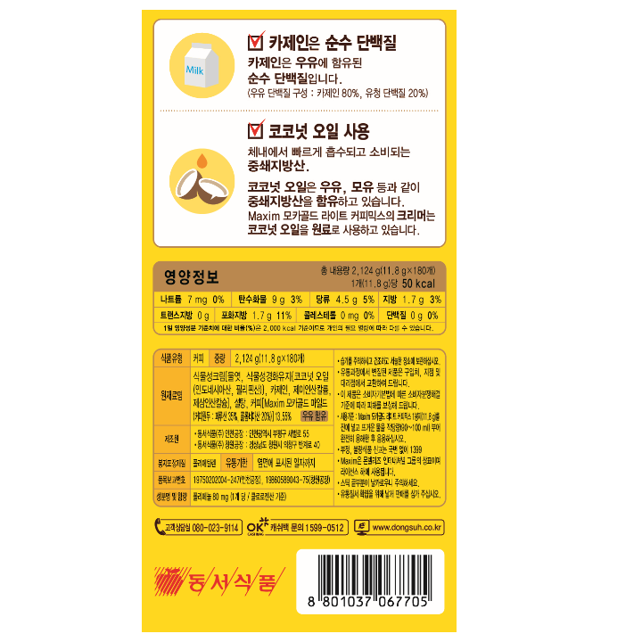 식품유형 커피 중량 2,478g(11.8g x 210개) 원재료명 식물성크림[올리고당,식물성경화유지{코코넛오일(인도네시아산,필리핀산)}, 카제인, 제이인산칼륨, 제삼인산칼슘}, 설탕,커피[Maxim모카골드 마일드(커피원두: 온두라스산 35%, 콜롬비아산 20%)] 13.55% 우유함유 제조원 동서식품㈜ 인천공장 : 인천광역시 부평구 새벌로 55 동서식품㈜ 창원공장: 경상남도 창원시 의창구 반계로 40 봉지포장재질 폴리에틸렌 유통기한 옆면에 표시된 일자까지 품목보고번호 19750202004-247(인천공항) 19860589043-75(창원공장) 성분명 및 함량 폴리페놀 80mg (1개 당/ 클로로젠산 기준) 영양정보 총 내용량 2,478g (11.8g x 210개) 나트륨 7mg[0%] 당류 4.5g[5%] 트랜스지방 0g, 콜레스테롤 0mg[0%] 탄수화물 9g[3%] 지방 1.7g[3%] 포화지방 1.7g[11%] 단백질 0g[0%] 1일 영양성분 기준치에 대한 비율(%)은 2,000kcal 기준이므로 개인의 필요 열량에 따라 다를 수 있습니다.  습기를 주의하시고 건조하고 직사광선을 피한 실온에 보관하십시오. 유통과정에서 변질된 제품은 구입처, 지점 및 대리점에서 교환하여 드립니다. 이 제품은 소비자기본법에 따른 소비자분쟁해결 기준에 따라 피해를 보상해 드립니다. 사용기준 : Maxim 모카골드 라이트 커피믹스 1봉지(11.8g)를 잔에 넣고 뜨거운 물을 적당량 (90~100ml) 부어 완전히 용해한 후 음용하십시오. 부정, 불량식품 신고는 국번 없이 1399 Maxim 은 몬델리즈 인터내셔널 그룹의 상표이며 라이선스 하에 사용됩니다. 스틱 끝부분이 날카로우니 주의하세요. 유통질서 확립을 위해 날개 판매를 삼가 주십시오.