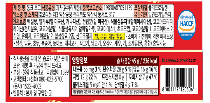 제품명 통크 초코 식품유형 과자(유처리제품) 품목보고번호 19830487051139 포장재질 폴리프로필렌 업소명 및 소재지 ㈜오리온 제3익산공장 전라북도 익산시 동서로 317 유통기한 밑면표기일까지 원재료명 백설탕, 밀가루( 밀 미국산,캐나다산), 전립분(밀 미국산), 식물성유지1(말레이시아산), 코코아프리퍼레이션(전지분유,코코아분말), 식물성유지2, 알파밀가루, 코코아매스1, 초코크럼, 코코아분말1, 코코아매스2, 식염, 유화제, 코코아분말2, 합성향료 2종, 산도조절제, 밀,우유, 대두 함유, 소비자 기본법에 의한 피해보상. 달걀, 땅콩, 호두, 복숭아, 토마토, 돼지고기, 쇠고기, 닭고기, 오징어, 새우,게, 조개류(굴,홍합) 혼입가능, 직사광선을 피해 온.습도가 낮은 곳에 보관, 개봉 후 가급적 빨리 드세요. 부정, 불량 식품신고 : 국번없이 1399 고객센터(전화) 080-023-5700 / 문자 1522-4002 반품처: 본사 및 구입한 곳  영양정보 총 내용량 45g[236kcal] 나트륨 55mg[3%] 탄수화물 28g[9%] 당류 16g[16%] 지방 12g[22%] 트랜스지방 0g  포화지방 7g[47%]  콜레스테롤 5mg미만 [1%] 단백질 4g[7%]  1일 영양성분 기준치에 대한 비율(%)2,000kcal 기준이므로 개인의 필요 열량에 따라 다를 수 있습니다.