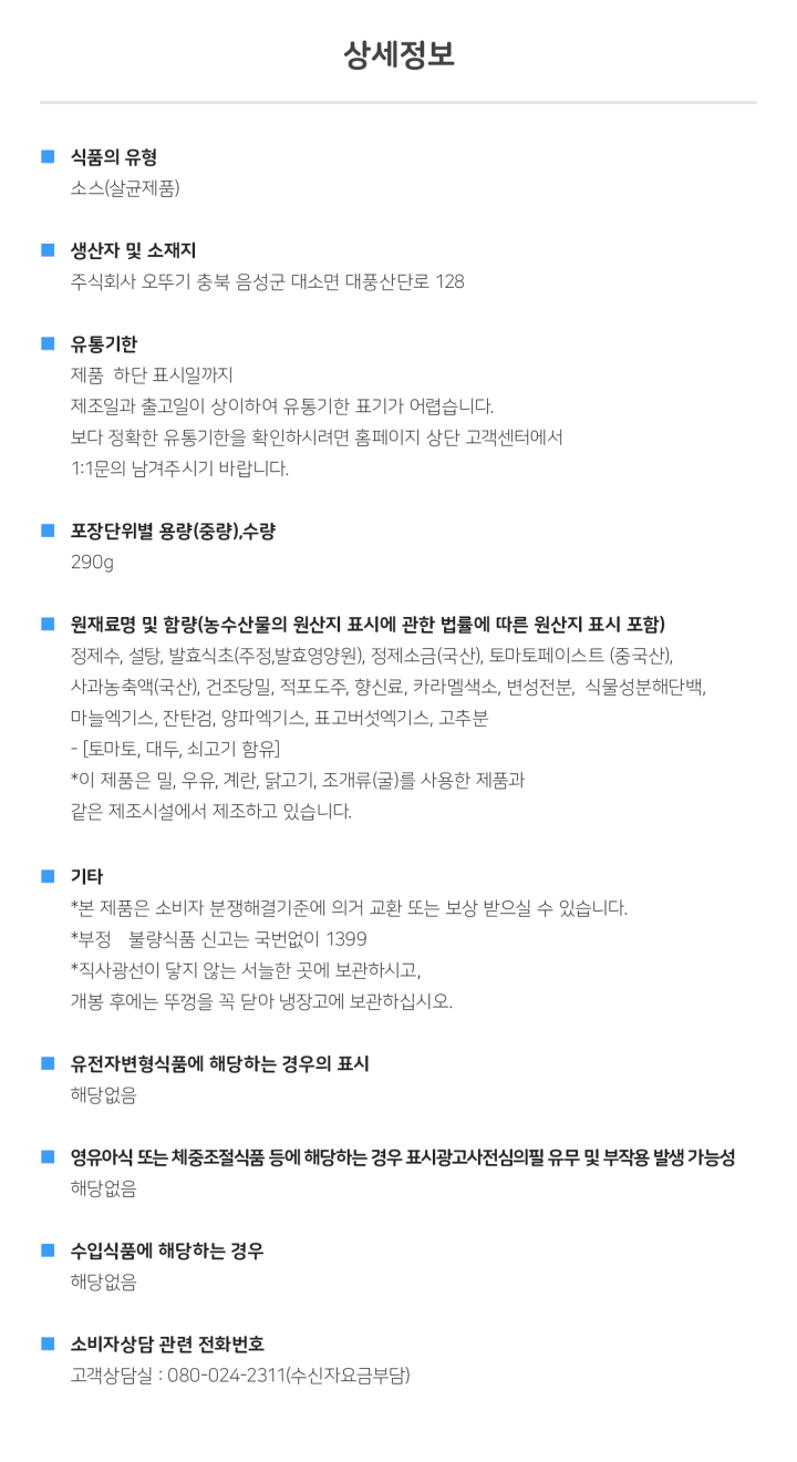 식품의 유형: 소스(살균제품) 생산자 및 소재지: 주식회사 오뚜기 충북 음성군 대소면 대풍산단로 128 유통기한: 제품 하단 표시일까지. 제조일과 출고일이 상이하여 유통기한 표기가 어렵습니다. 보다 정확한 유통기한을 확인하시려면 홈페이지 상단 고객센터에서 1:1 문의 남겨주시기 바랍니다. 포장단위별 용량(중량), 수량: 총 내용량 290g 원재료명 및 함량(농수산물의 원산지 표시에 관한 법률에 따른 원산지 표시 포함): 정제수, 설탕, 발효식초(주정, 발효영양원), 정제소금(국산), 토마토페이스트(중국산), 사과농축액(국산), 건조당밀, 적포도주, 향신료, 카라멜색소, 변성전분, 식물성분해단백, 마늘엑기스, 잔탄검, 양파엑기스, 표고버섯엑기스, 고추분 - [토마토, 대두, 쇠고기 함유] *이 제품은 밀, 우유, 계란, 닭고기, 조개류(굴)를 사용한 제품과 같은 제조시설에서 제조하고 있습니다. 기타: *본 제품은 소비자분쟁해결기준에 의거 교환 또는 보상 받으실 수 있습니다. *부정, 불량식품 신고는 국번없이 1399 *직사광선이 닿지 않는 서늘한 곳에 보관하시고 개봉 후에는 뚜껑을 꼭 닫아 냉장고에 보관하십시오. *유전자변형식품에 해당하는 경우의 표시: 해당없음 *영유아식 또는 체중조절식품 등에 해당하는 경우 표시광고사전심의필 유무 및 부작용 발생 가능성: 해당없음 *수입식품에 해당하는 경우: 해당없음 *소비자상담 관련 전화번호: 고객상담실: 080-024-2311(수신자요금부담)