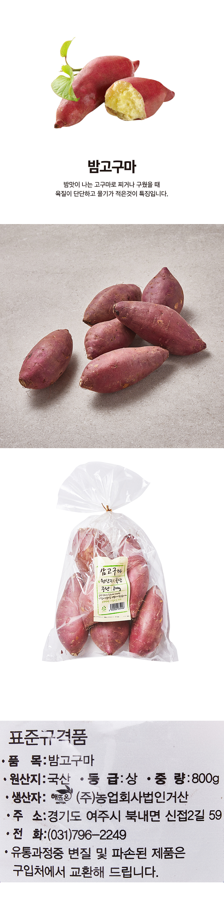 표준규격품 품목:밤고구마 원산지:국산 등급:상 중량:800g 생산자:(주)농업회사법인거산 주소:경기도 여주시 북내면 신접2길 59 전화:(031)796-2249 유통과정중 변질 및 파손된 제품은 구입처에서 교환해 드립니다.