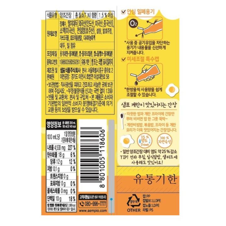식품유형 양조간장 총 질소(T.N) 함량 1.5%이상 원재료명 정제수, 탈지대두[외국산(인도산, 미국산, 중국산)], 소맥(미국산), 천일염(호주산), 설탕, 발효주정, 가쓰오국물, 효모추출분말, 다시마농축액, 대두, 밀 함유 포장재질 용기(내면)-폴리에틸렌, 캡-폴리프로필렌, 캡노즐/밸브-폴리에틸렌 품목보고번호 19860358059261 유통기한 병 또는 라벨 표시일까지 제조원 및 판매원 샘표식품주식회사 본사: 서울특별시 중구 충무로 2 공장: 경기도 이천시 호법면 이섭대천로58 보관방법: 직사광선을 피하고 건조하고 서늘한 곳에 보관하여 주십시오. 부정 불량식품 신고는 국번없이 1399 반품 및 교환처: 본사 및 구입처 본 제품은 소비자 기본법의 일반적 소비자 분쟁해결기준에 의거 교환 등의 보상을 받으실 수 있습니다. 영양정보 총 내용량 200mL 100mL당 145kcal 100mL당 1일 영양성분 기준치에 대한 비율 나트륨 4530mg 227% 탄수화물 18g 6% 당류 12g 12% 지방 0.1g 0% 트랜스지방 0g 0% 포화지방 0g 0% 콜레스테롤 0mg 0% 단백질 10g 18% 1일 영양성분 기준치에 대한 비율(%)은 2,000kcal 기준이므로 개인의 필요 열량에 따라 다를 수 있습니다. 안심 밀폐용기 *사용 중 공기유입을 차단하는 용기가 내용물을 신선하게 지켜줍니다. 미세조절 특수캡 *한 방울씩 사용량을 쉽게 조절할 수 있습니다. 샘표 계란이 맛있어지는 간장 따뜻한 밥과 계란 프라이에 간장만 뿌려 비비면 밥 한 그릇 뚝딱~ 계란비빔밥, 볶음밥, 프라이 등 계란 요리가 더욱 맛있어지는 간장입니다. 25% 염도 DWON 100% 자연숙성 *일반 양조간장 대비 염도 약 25% 감소 TIP! 전과 무침, 일식덮밥, 샐러드에 사용해도 맛있어요 유통기한 고객지원실(요금은 샘표가 부담합니다) 080-996-7777 www.sempio.com 플라스틱 OTHER 캡:PP 캡밸브:LL DPE 캡노즐:LDPE 라벨:PS