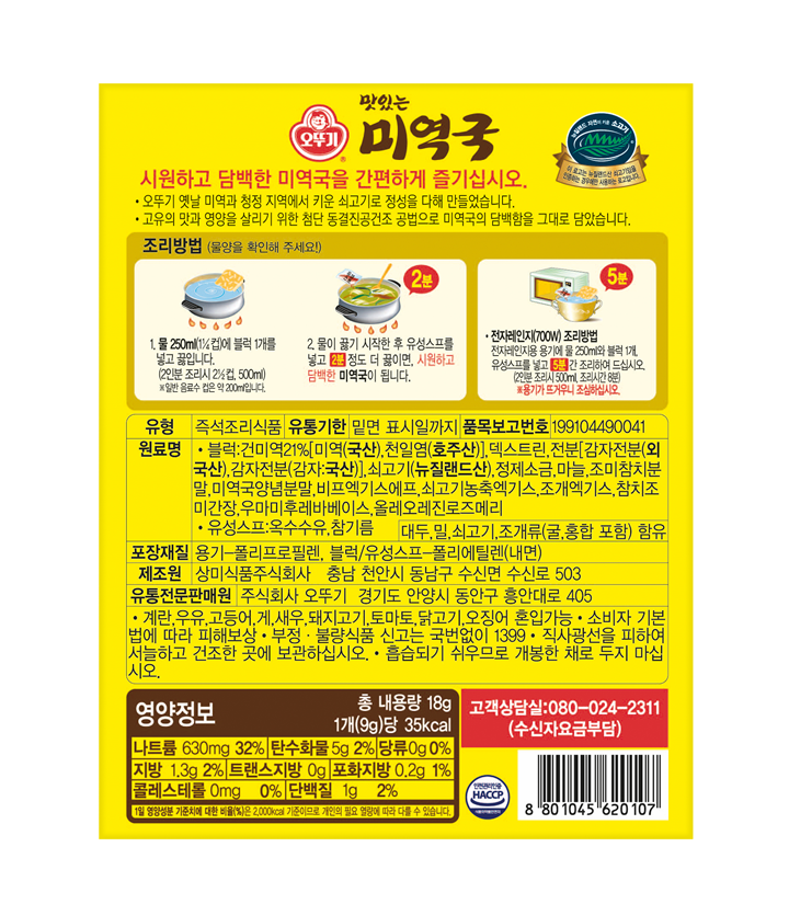 오뚜기 맛있는 미역국 시원하고 담백한 미역국을 간편하게 즐기십시오 오뚜기 옛날 미역과 청정 지역에서 키운 쇠고기로 정성을 다해 만들었습니다 고유의 맛과 영양을 살리기 위한 첨단 동결진공건조 공법으로 미역국의 담백함을 그대로 담았습니다. 조리방법(물양을 확인해 주세요) 1물 250ml(1/4컵)에 블록 1개를 넣고 끓입니다.(2인분 조리시 2 1/2컵 500ml) 일반 음료수 컵으 약 200ml입니다. 2물이 끓기 시작한 후 유성스프를 넣고 2분 정도 더 끓이면 시원하고 담백한 미역국이 됩니다. 전자레인지(700W) 조리방법 전자레인지용 용기에 물 250ml와 블럭 1개 유성스프를 넣고 5분간 조리하여 드십시오(2인분 조리시 500ml 조리시간 8분) 용기가 뜨거우니 조심하십시오 유형 즉석조리식품 유통기한 밑면 표시일까지 품목보고번호 199104490041 원료명 블럭:건미역21%[미역(국산) 천일염(호주산)] 덱스트린 전분[감자전분(외국산) 감자전분(감자:국산)] 쇠고기(뉴질랜드산) 정제소금 마늘 조미참치분말 미역국양념분말 비프엑기스에프 쇠고기농축엑기스 조개엑기스 참치조미간장 우마미후레바베이스 올레오레진로즈메리 유성스프:옥수수유 참기름 대두 밀 쇠고기 조개류(굴 홍합 포함)함유 포장재질 용기-폴리프로필렌 블럭/유성스프-폴리에틸렌(내면) 제조원 상미식품주식회사 충남 천안시 동남구 수신면 수신로 503 유통전문판매원 주식회사 오뚜기 경기도 안양시 동안구 흥안대로 405 계란 우유 고등어 게 새우 돼지고기 토마토 닭고기 오징어 혼입가느 소비자 기본법에 따라 피해보상 부정 불량식품 신고는 국번없이1399 직사광선을 피하여 서늘하고 건조한 곳에 보관하십시오 흡습되기 쉬우므로 개봉한 채로 두지마십시오 영양정보 총내용량 18g 1개(9g)당 35kcal 나트륨 630mg 32% 탄수화물 5g 2% 당류 0g 0% 지방 1.3g 2% 트랜스지방 0g 포화지방 0.2g 1% 콜레스테롤 0mg 0% 단백질 1g 2% 1일 영양성분 기준치에 대한 비율(%)은 2000kcal 기준이므로 개인의 필요 열량에 따라 다를 수 있습니다 고객상담실:080-024-2311(수신자요금부담) 안전관리인증 HACCP 8801056620107