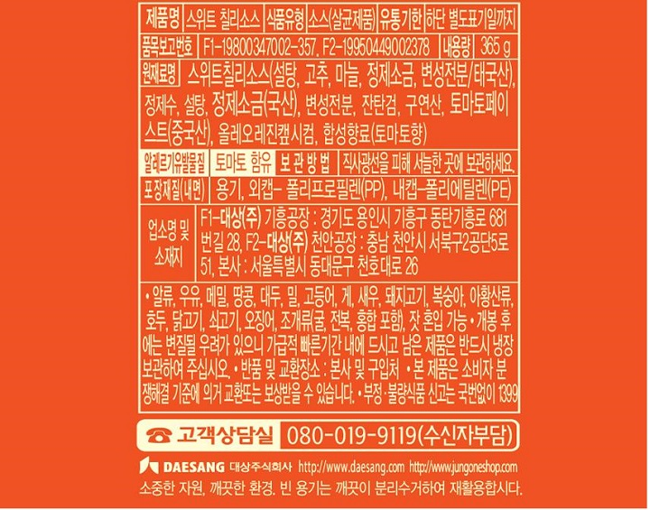 식품유형 스위트 칠리소스 식품유형 소스(살균제품) 유통기한 하단 별도표기일까지 품목보고번호 F1-19800347002-357 F2-19950449002378 내용량 365g 원재료명 스위트칠리소스(설탕,고추,마늘,정제소금,변성전분/태국산), 정제수,설탕, 정제소금(국산), 변성전분,잔탄검, 구연산,토마토페이스트(중국산), 올레오레진?L시컴,합성향료(토마토향) 알레르기유발물질 토마토 함유 보관방법 직사광선을 피해 서늘한 곳에 보관하세요. 포장재질(내면) 용기,외캡-폴리프로필렌(PP),내캡-폴리에틸렌(PE) 업소명 및 소재지 F1-대상(주) 기흥공장: 경기도 용인시 기흥구 동탄기흥로 681번길28,F2-대상(주)천안공장: 충남 천안시 서북구2공단5로 51, 본사: 서울특별시 동대문구 천호대로 26 알류,우유,메밀,땅콩,대두, 밀, 고등어,게,새우, 돼지고기, 복숭아, 아황산류, 호두, 닭고기, 쇠고기, 오징어, 조개류(굴,전복,홍합 포함), 잣 혼입가능 개봉 후에는 변질될 우려가 있으니 가급적 빠른기간 내에 드시고 남은 제품은 반드시 냉장보관하여 주십시오. 반품 및 교환장소: 본사 및 구입처 본 제품은 소비자 분쟁해결 기준에 의거 교환 또는 보상받을 수 있습니다. 부정, 불량식품 신고는 국번없이 1399 고객상담실 080-019-9119(수신자부담)