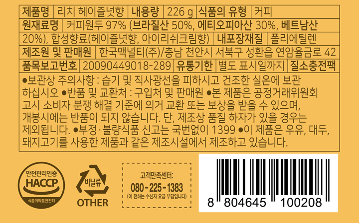 제품명 리치 헤이즐넛향 내용량 226g 식품의 유형 커피 원재료명 커피원두 97% (브라질산 50%, 에티오피아산 30% 베트남산 20%) 합성향료(헤이즐럿향, 아이리쉬크림향) 내포장재질 폴리에틸렌 제조원 및 판매원 한국맥널티/충남 천안시 서북구 성환읍 연암율금로 42 품목보고번호 20090449018-289 유통기한 별도 표시일까지 질소충천팩 보관상 주의사항: 습기 및 직사광선을 피하시고 건조한 실온에 보관하십시오. 반품  및 교환처: 구입처 및 판매원 본 제품은 공정거래위원회고고시 소비자 분쟁 해결 기준에 의거 교환 또는 보상을 받을 수 있으며, 개봉시에는 반품이 되지 않습니다. 단, 제조상 품질 하자가 있을 경우는 제외됩니다. 부정, 불량식품 신고는 국번없이 1399 이 제품은 우유,대두, 돼지고기를 사용한 제품과 같은 제조시설에서 제조하고 있습니다. 고객만족센터 080-225-1383