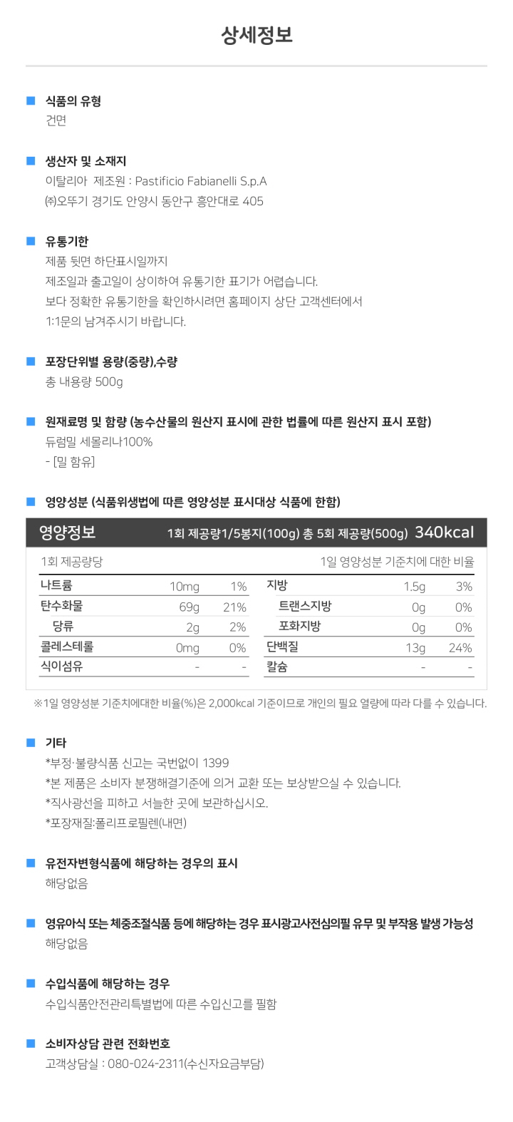 식품의 유형: 건면 생산자 및 소재지: 이탈리아제조원: Pastificio Fabianelli S.p.A, ㈜오뚜기 경기도 안양시 동안구 흥안대로 405 유통기한: 제품 뒷면 하단 표시일까지. 제조일과 출고일이 상이하여 유통기한 표기가 어렵습니다. 보다 정확한 유통기한을 확인하시려면 홈페이지 상단 고객센터에서 1:1 문의 남겨주시기 바랍니다. 포장단위별 용량(중량), 수량: 총 내용량 500g 원재료명 및 함량(농수산물의 원산지 표시에 관한 법률에 따른 원산지 표시 포함): 듀럼밀 세몰리나 100% - [밀 함유] 영양성분(식품위생법에 따른 영양성분 표시대상 식품에 한함) 영양정보: 1회 제공량 1/5봉지(100g) 총 5회 제공량 (500g) 340kcal : 나트륨 10mg 1%, 탄수화물 69g 21%, 당류 2g 2%, 지방 1.5g 3%, 트랜스지방 0g, 포화지방 0g 0%, 콜레스테롤 0mg 0%, 단백질 13g 24% *1일 영양성분 기준치에 대한 비율(%)은 2,000kcal 기준이므로 개인의 필요 열량에 따라 다를 수 있습니다. 기타: *부정, 불량식품 신고는 국번없이 1399 *본 제품은 소비자분쟁해결기준에 의거 교환 또는 보상 받으실 수 있습니다. *직사광선을 피해 서늘한 곳에 보관하시고 개봉 후에는 반드시 밀봉하여 주십시오. *포장재질: 폴리프로필렌(내면) *유전자변형식품에 해당하는 경우의 표시: 해당없음 *영유아식 또는 체중조절식품 등에 해당하는 경우 표시광고사전심의필 유무 및 부작용 발생 가능성: 해당없음 *수입식품에 해당하는 경우: 수입식품안전관리특별법에 따른 수입신고를 필함 *소비자상담 관련 전화번호: 고객상담실: 080-024-2311(수신자요금부담)