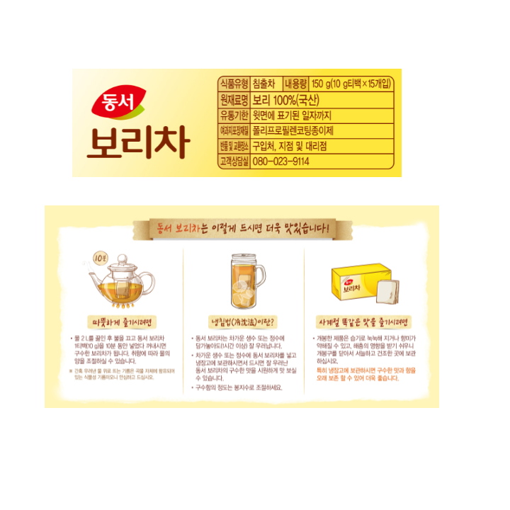 식품유형 침출차 내용량 150g(10g티백 x 15개입) 원재료명 보리 100%(국산) 유통기한 윗면에 표기된 일자까지 여과지포장재질 폴리프로필렌코팅종이제 반품 및 교환장소 구입처, 지점 및 대리점 고객상담실 080-023-9114 동서 보리차는 이렇게 드시면 더욱 맛있습니다. 따뜻하게 즐기시려면 물 2L를 끓인 후 불을 끄고 동서 보리차 1티백(10g)을 10분 동안 넣었다가 꺼내시면 구수한 보리차가 됩니다. 취향에 따라 물의 양을 조절하실 수 있습니다. 간혹 우려낸 물 위로 뜨는 기름은 곡물 지체에 함유되어 있는 식물성 기름이오니 안심하고 드십시오. 냉침법이란? 동서 보리차는 차가운 생수 또는 정수에 담가놓아도 (1시간이상)잘 우러납니다. 차가운 생수 또는 정수에 동서 보리차를 넣고 냉장고에 보관하시면서 드시면 잘 우려난 동서 보리차의 구수한 맛을 시원하게 맛 보실 수 있습니다. 구수함의 정도는 봉지수로 조절하세요. 사계절 똑같은 맛을 즐기시려면 개봉한 제품은 습기로 눅눅혀 지거나 향미가 약해질 수 있고, 해충의 영향을 받기 쉬우니 개봉구를 닫아서 서늘하고 건조한 곳에 보관하십시오. 특히 냉장고에 보관하시면 구수한 맛과 향을 오래 보존할 수 있어 더욱 좋습니다.
