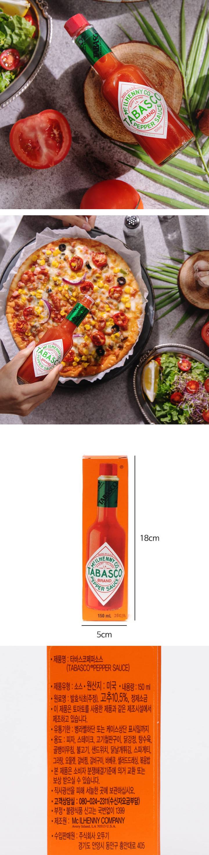 제품명:타바스코페퍼소스/제품유형:소스류/원산지:미국/내용량:150ml/원료명:발효식초(주정),고추10.5%,정제소금/이제품은토마토를사용한제품과같은제조시설에서제조하고있습니다/유통기한:병라벨하단또는케이스상단표시일까지/용도:피자,스테이크,고기철판구이,닭강정,탕수육,골뱅이무침,불고기,샌드위치,닭날개튀김,스파게티,그라탕,오믈렛,갈비찜,갈비구이,바베큐,샐러드드레싱,볶음밥/본제품은소비자분쟁해결기준에의거교환또는보상받으실수있습니다/직사광선을피해서늘한곳에보관하십시오/부정,불량식품신고는국번없이1399/고객상담실:080-024-2311(수신자요금부담)/제조원:McILHENNYCOMPANY/수입판매원:주식회사오뚜기,경기도안양시동안구흥안대로405