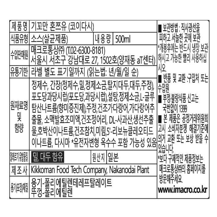 제품명:기꼬만혼쯔유(코이다시)식품유형:소스(살균제품)내용량:500ml수입판매원:매크로통상㈜(T.02-6300-8181)서울시서초구강남대로27,1502호(양재동At센터)유통기한:라벨별도표기일까지(읽는법:년/월/일 순)원재료명및함량:정제수,간장(정제수,밀,정제소금,탈지대두,대두,조정),포도당과당시럽(포도당,과당시럽),설탕,정제소금,L-글로탐산나트륨(향미증진제),주정,건조가다랑어,가다랑어추출물,소맥발효조미액,건조정어리,DL-사과산,생선추출물,호박산이나트륨,건조참치,미림,5'-리보뉴클레오티드이나트륨,다시마*유전자변형옥수수포함가능성있음