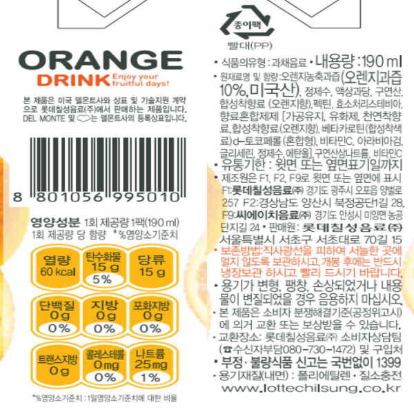 ORANGE DRINK Enjoy your fruitful days! 본 제품은 미국 델몬트사와 상표 및 기술지원 계약으로 롯데칠성음료㈜에서 판매하는 제품입니다. Del MONTE 및 델몬트사의 등록상표입니다. 종이팩 빨대(PP) 영양성분 1회 제공량당 1팩(190ml) 1회 제공량당 함량 *%영양소 기준치 열량 60kcal 탄수화물 15g 5% 당류 15g 단백질 0g 0% 지방 0g 0% 포화지방 0g 0% 트랜스지방 0g 콜레스테롤 0mg 0% 나트륨 25mg 1%  *% 영양소 기준치: 1일영양소 기준치에 대한 비율 식품의 유형: 과채음료 내용량: 190ml 원재료명 및 함량: 오렌지농축과즙(오렌지과즙 10% 미국산), 정제수, 액상과당, 구연산, 합성착향료(오렌지향), 펙틴, 효소처리스테비아, 향료혼합제제[가공유지, 유화제, 천연착향료, 합성착향료(오렌지향), 베타카로틴(합성착색료), d-도코페롤(혼합형), 비타민C, 아라비아검, 글리세린, 정제수, 에탄올], 구연산삼나트륨, 비타민C 유통기한: 윗면 또는 옆면 표기일까지 제조원은 F1, F2, F9로 윗면 또는 옆면에 표시 F1:롯데칠성음료(주) 경기도 광주시 오포읍 양벌로 257 F2:경상남도 양산시 북정공단 1길 28 F9:씨에이치음료(주) 경기도 안성시 미양면 농공단지길 24 판매원: 롯데칠성음료(주) 서울특별시 서초구 서초대로 70길 15 보존방법: 서울특별시 서초구 서초대로 70길15 용기가 변형, 팽창, 손상되었거나 내용물이 변질되었을 경우 음용하지 마십시오. 본 제품은 소비자 분쟁해결기준(공정위고시)에 의거 교환 또는 보상받을 수 있습니다. 교환장소: 롯데칠성음료(주) 소비자 상담팀(수신자부담 080-730-1472) 부정 불량식품신고는 국번없이 1399 용기제질(내면):폴리에틸렌 질소충전 www.lottechilsung.co.kr