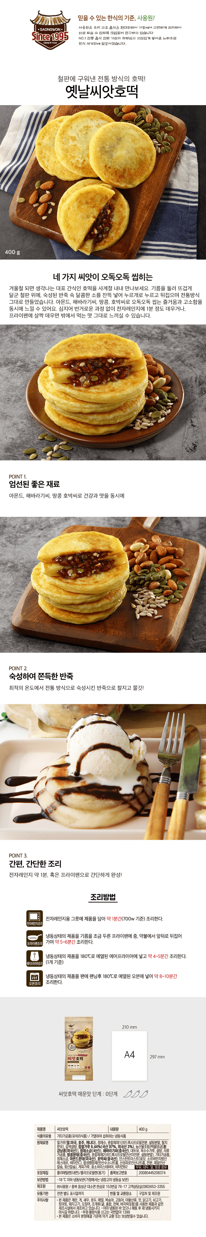 제품명 씨앗호떡 식품의 유형 기타가공품(유처리식품)/ 가열하여 섭취하는 냉동식품 내용량 400g 원재료명 밀가루(밀:미국산,호주산,캐나다산), 정제수, 혼합제제1(히드록시프로필전분,설탕분말,탈지분유), 갈색설탕, 찹쌀가루(국산), 농산물조림(농산물조림[흰강낭콩(외국산:미국,캐나다,중국 등)], 정제소금(국산)}, 해바라기씨(중국산), 대두유, 옥수수가루, 설탕, 고구마페이스트, 땅콩분태(중국산), 혼합제제2(히드록시프로필인산이전분, 설탕분말), 혼합분유, 정제소금, 아몬드분태(미국산), 호박씨(중국산), 혼합제제3(효모, 소르비탄지방산에스테르,비타민C), 합성팽창제(탄산수소나트륨, 산성피로인산나트륨,전분, 제일인산칼슘, 젖산칼슘), 계피가루, 효소처리스테비아, 비타민B2, 우유, 대두, 밀, 땅콩 함유 유통기하 전면 별도 표시일까지 포장재질 폴리에틸렌(내면)/폴리프로필렌(용기) 제조원(주)사옹원 품목보고번호 20080445208374 반품 및 교환장소 구입처 및 제조원 보관방법 -18도 이하 냉동보관(가정에서는 냉장고의 냉동실 보관) 주의사항 본 제품은 계란,게, 새우, 호두, 메밀, 복숭아, 고등어, 아황산, 잣, 닭고기, 쇠고기, 토마토, 돼지고기, 오징어, 조개류(굴,홍합,전복, 바지락포함)를 사용한 제품과 같은 제조시설에서 제조하고 있습니다. 이미 냉동된 바 있으니 해동 후 재 냉동시키지 마시길 바랍니다. 부정, 불량식품 신고는 국번없이 1399 본 제품은 소비자 분쟁해결 기준에 의거 교환 또는 보상 받을 수 있습니다. 