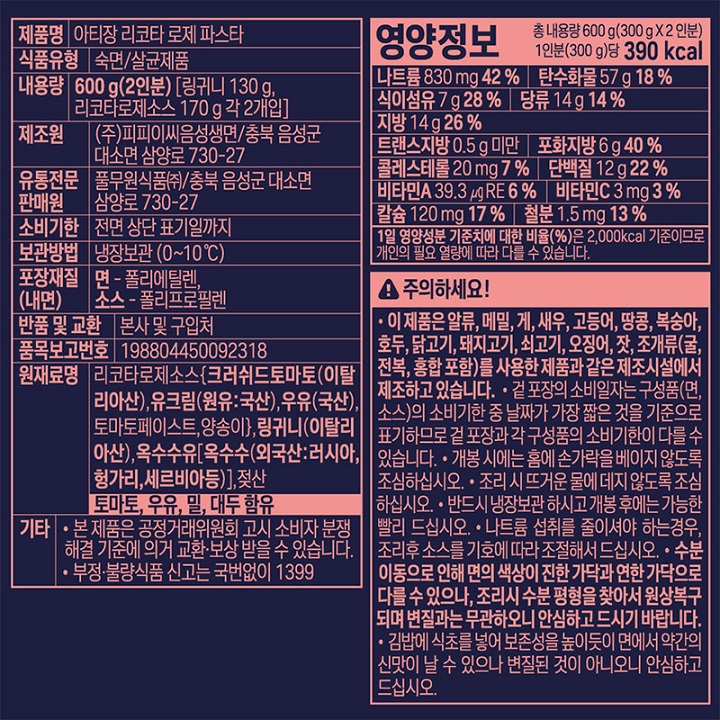 제품명 : 시칠리아식 파스타 리코타 로제 / 식품유형 : 숙면/살균제품/ 내용량 600g(2인분)[링귀니면130g 로제소스 170g 각2개입] / 제조원 : ㈜피피이씨음성생면/ 충북음성군대소면삼양로730-27 / 유통전문판매원 : 풀무원식품㈜ 충북음성군 대소면 삼양로 730-27 / 유통기한 : 전면 상단 표기일까지 / 보관방법 : 냉장보관(0~10℃) / 포장재질(내면) 면 폴리에틸렌 / 소스 폴리프로필렌 / 반품및교환 : 본사 및 구입처 / 품목보고번호 : 198804450092102 / 원재료명 : 로제소스[크러쉬드토마토(이탈리아산),토마토페이스트(미국산),양송이(중국산),우유,유크림,자연치즈(살균우유,유산균배양액,정제소금,우유응고효소)],링귀니(이탈리아산),옥수수유(외국산 러시아,헝가리,세르비아 등) 젖산 / 토마토,우유,밀,대두함유 / 기타 : 본 제품은 공정거래위원회 고시 소비자분쟁해결기준에 의거 교환 보상 받을 수 있습니다. 부정불량식품신고는 국번없이 1399 / 영양정보 : 총내용량 600g(300g x 2인분) 1인분(300g)당 405kcal / 나트륨960mg 48% / 탄수화물60g 19% / 식이섬유8g 32% / 당류16g 16% / 지방13g 24% / 트랜스지방0.5g미만 / 포화지방5g 33% / 콜레스테롤15mg 5% / 단백질16g 29% / 비타민A 0㎕RE 0% / 비타민C 11mg 11% / 칼슘232mg 33% / 철분1.8mg 15% / 1일 영양성분 기준치에 대한 비율(%)은 2,000kcal 기준이므로 개인의 필요 열량에 따라 다를 수 있습니다. 이 제품은 알류,메밀,게,새우,고등어,땅콩,복숭아,호두,닭고기,돼지고기,쇠고기,오징어,잣,조개류(굴,전복,홍합포함)를 사용한 제품과 같은 제조시설에서 제조하고있습니다. 겉포장의 유통일자는 구성품(면소스)의 유통기한 중 날짜가 가장 짧은 것을 기준으로 표기하므로 겉 포장과 각 구성품의 유통기한이 다를 수 있습니다. 개봉 시에는 홈에 손가락을 베이지 않도록 조심하십시오. 조리시 뜨거운 물에 데지 않도록 조심하십시오. 반드시 냉장보관 하시고 개봉후에는 가능한 빨리 드십시오. 나트륨 섭취를 줄이셔야 하는경우,조리후 소스를 기호에 따라 조절해서 드십시오. 수분이동으로 인해 면의 색상이 진한 가닥과 연한 가닥으로 다를 수 있으나,조리시 수분 평형을 찾아서 원상복구되며 변질과는 무관하오니 안심하고 드시기 바랍니다. 김밥에 식초를 넣어 보존성을 높이듯이 면에서 약간의 신맛이 날 수 있으나 변질된 것이 아니오니 안심하고 드십시오. 