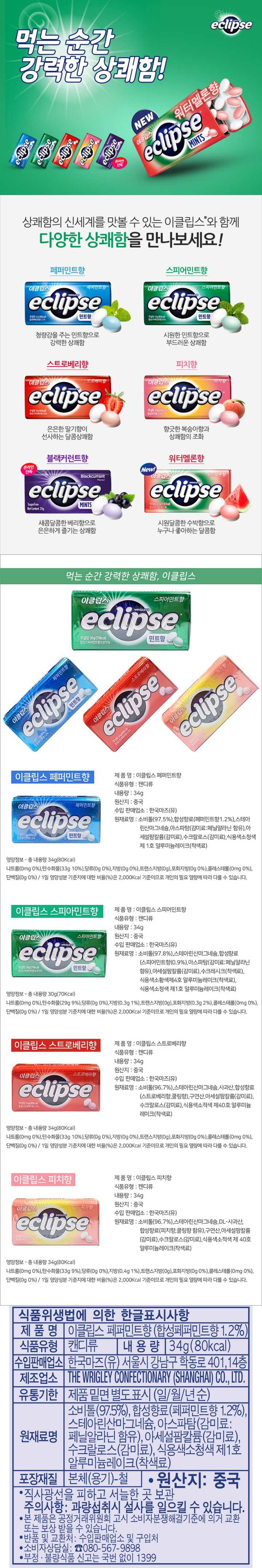 식품위생법에 의한 한글표시사항 제품며 이클립스 페퍼민트향(합성페퍼민트향 1.2%) 식품유형 캔디류 내용량 34g (80kcal) 수입판매업소 한국마즈(유) 서울시 강남구 학동로 401 14층 제조업소 THE WRIGLEY CONFECTIONARY(SHANGHAI) CO ,LTD 유통기한 제품 밑면 별도표시(일/월/년순) 원재료명 소비톨(97.5%) 합성향료(페퍼민트향 1.2%) 스테아린산마그네슘 아스파탐(감미료:페닐알라닌 함유) 아세설팜칼륨(감미료) 수크랄로스(감미료) 식용색소청색 제1호 알루미늄레이크(착색료) 포장재질 본체(용기)-철 원산지:중국 직사광선을 피하고 서늘한 곳 보관 주의사항:과량섭취시 설사를 일으킬 수 있습니다. 본 제품으 공정거래위원회 고시 소비자분쟁해결기준에 의거 교환 또는 보상 받을 수 있습니다. 반품 및 교환처:수입판매업소 및 구입처 소비자상담실:080-567-9898 부정 불량식품 신고는 국번없이 1399