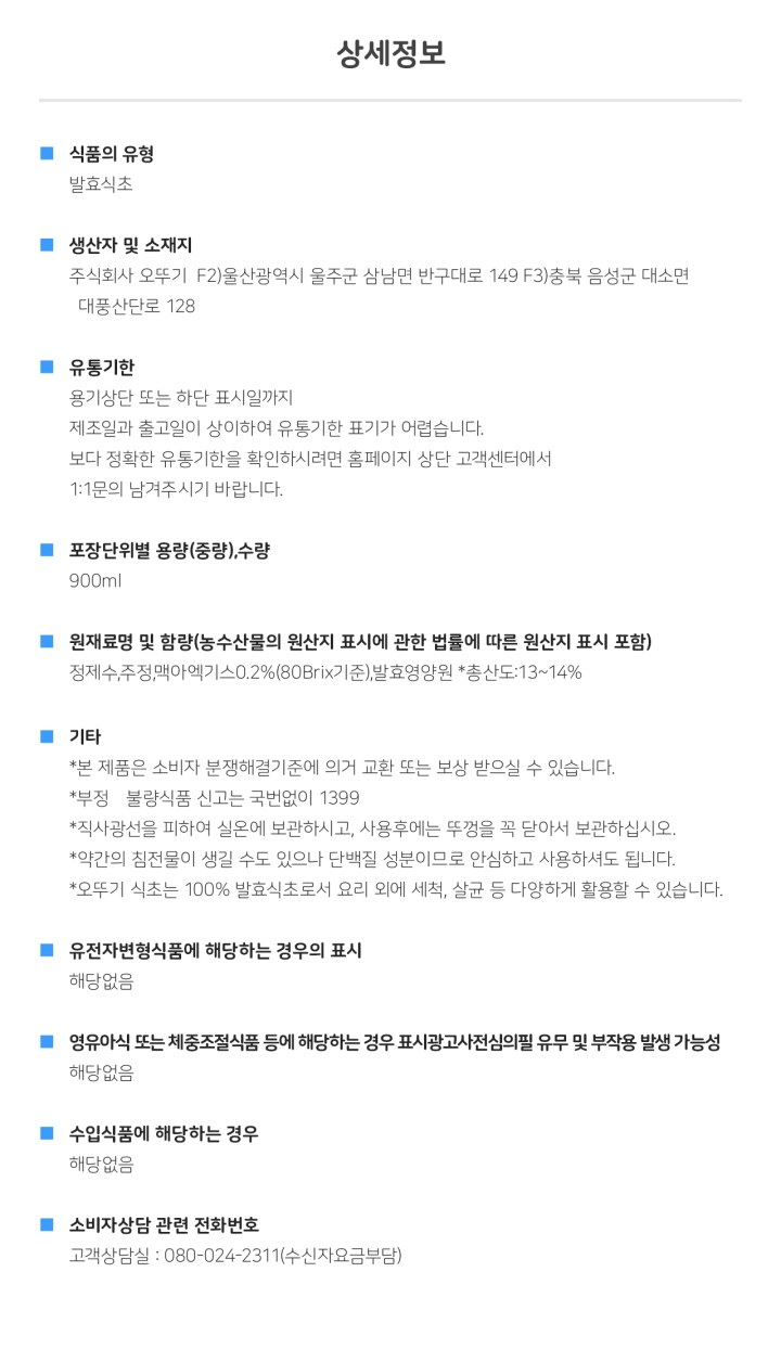 식품의 유형: 발효식초 생산자 및 소재지: 주식회사 오뚜기 F2)울산광역시 울주군 삼남면 반구대로 149 F3)충북 음성군 대소면 대풍산단로 128 유통기한: 용기상단 또는 하단 표시일까지. 제조일과 출고일이 상이하여 유통기한 표기가 어렵습니다. 보다 정확한 유통기한을 확인하시려면 홈페이지 상단 고객센터에서 1:1 문의 남겨주시기 바랍니다. 포장단위별 용량(중량), 수량: 총 내용량 900ml 원재료명 및 함량(농수산물의 원산지 표시에 관한 법률에 따른 원산지 표시 포함): 정제수, 주정, 맥아엑기스0.2%(80Brix 기준), 발효영양원 *총산도:13~14% 기타:*본 제품은 소비자분쟁해결기준에 의거 교환 또는 보상 받으실 수 있습니다. *부정, 불량식품 신고는 국번없이 1399 *직사광선을 피해 실온에 보관하시고, 사용후에는 뚜껑을 꼭 닫아서 보관하십시오. *약간의 침전물이 생길 수도 있으나 단백질 성분이므로 안심하고 사용하셔도 됩니다. *오뚜기 식초는 100% 발효식초로서 요리 외에 세척, 살균 등 다양하게 활용할 수 있습니다. *유전자변형식품에 해당하는 경우의 표시: 해당없음 *영유아식 또는 체중조절식품 등에 해당하는 경우 표시광고사전심의필 유무 및 부작용 발생 가능성: 해당없음 *수입식품에 해당하는 경우: 해당없음 *소비자상담 관련 전화번호: 고객상담실: 080-024-2311(수신자요금부담)