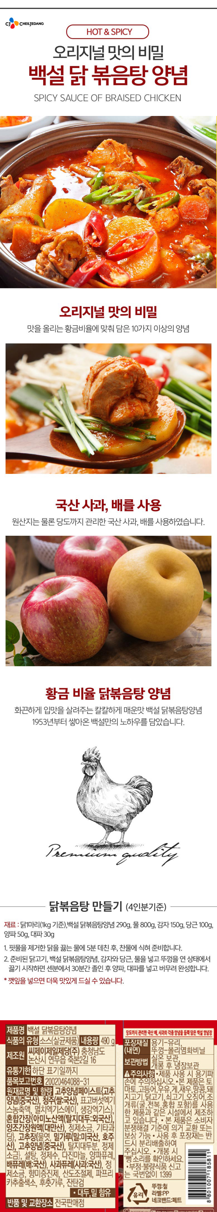 제품명:백설닭볶음탕양념/식품의유형:소스(살균제품)/내용량:490g/제조원:씨제이제일제당㈜,충청남도논산시연무읍죽본2길16/유통기한:하단표기일까지/품목보고번호:20020464088-31/원재료명및함량:고추양념페이스트{고추양념(중국산),청주(쌀:국산),표고버섯엑기스농축액,멸치엑기스에이,생강엑기스},혼합간장{아미노산액(탈지대두:외국산),양조간장원액(대만산),정제소금,기타과당},고추장{물엿,밀가루(밀:미국산,호주산),고추양념(중국산),탈지대두분,정제소금},설탕,정제수,다진마늘,양파퓨레,배퓨레(배:국산),사과퓨레(사과:국산),정제소금,향미증진제,산도조절제,파프리카추출색소,후춧가루,잔탄검,대두,밀함유/반품및교환장소:전국판매점/포장재질(내면):용기-유리,뚜껑-폴리염화비닐/보관방법:실온보관,개봉후냉장보관/주의사항:-제품사용시용기파손에주의하십시오/본제품은토마토,고등어,우유,게,새우,땅콩,돼지고기,닭고기,쇠고기,오징어,조개류(굴,전복,홍합포함)를사용한제품과같은시설에서제조하고있습니다-본제품은소비자분쟁해결기준에의거교환또는보상가능-사용후포장재는반드시분리배출하여주십시오-개봉시뻥소리를확인하세요-부정,불량식품신고는국번없이1399