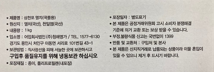 제품명 삼천포 멸치(국물용), 원산지:멸치(국산),천일염(국산) 내용량 1KG, 업소명 어업회사법인㈜청해명가/TEL:1577-6130 경기도 용인시 처인구 이동면 서리로 101번길 43-1보관방법:직사광선을 피해 서늘한 곳에 보관하시고 구입후 품질유지를 위해 냉동보관하십시오. 포장재질:종이,폴리프로필렌(내포장) 포장일자:별도표기 본제품은 공정거래위원회 고시 소비자 분쟁해결 기준에 의거 교환 또는 보상 받을수 있습니다. 부정 불량식품 신고는 국번없이1399 반품 및 교환처:구입처및 본사 본제품은 산지직거래로 납품되는 상품이라 이물 혼입이 있을수 있으니 제거후 드시기 바랍니다.