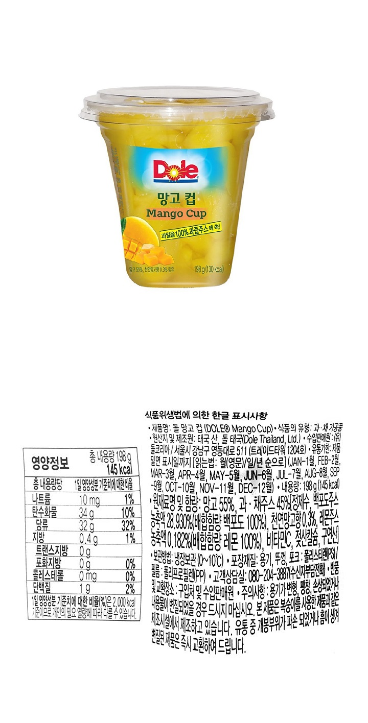 돌 망고 컵(Dole Mango Cup) / 식품의유형 : 과채가공품 / 원산지및제조원 : 태국 산 돌 태국 / 수입판매원 : (유)돌코리아 / 서울시 강남구 영동대로 511(트레이드타워 1204호) / 유통기한 : 제품 밑면 표시일까지 (월일년순) / 내용량:198g(145kcal) / 원재료명 및 함량 : 망고 55% / 과채주스 45%[정제수,백포도주스농축액 28.930%(배합함량 백포도 100%),천연망고향0.3%,레몬주스농축액0.182%(배합함량 레몬 100%),비타민C,젖산칼슘,구연산) / 보관방법 : 냉장보관(0~10℃) / 포장재질 : 용기,뚜껑,포크(폴리스테인PS)/ 필름 폴리프로필렌(PP)/ 고객상담실 : 080-204-3887(수신자부담)/ 반품및교환장소 : 구입처 및 수입판매원 / 주의사항 : 용기가 변형,팽창,손상되었거나 내용물이 변질되었을 경우 드시지 마십시오. / 본 제품은 복숭아를 사용한 제품과 같은 제조시설에서 제조하고 있습니다. 유통 중 개봉부위가 파손 되었거나 흠이 생겨 변질된 제품은 즉시 교환하여 드립니다. / 영양정보 나트륨 10mg 1% / 탄수화물 34g /당류 32g 32% /지방 0.4g 1% /트랜스지방 0g /포화지방 0g 0% /콜레스테롤 0mg 0% /단백질 1g 2% / 1열 영양성분 기준치에 대한 비율(%)은 2,000kcal 기준이므로 개인의 필요 열량에 따라 다를 수 있습니다. 