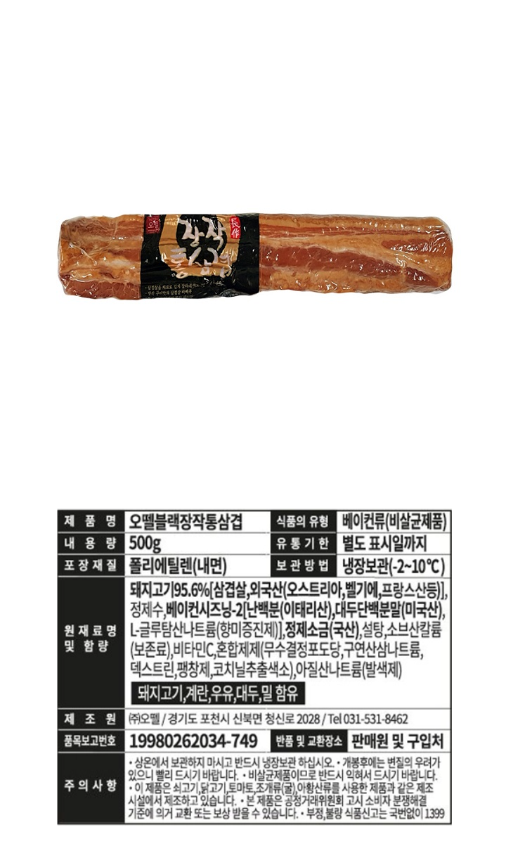 오뗄 블랙장작통삼겹 / 식품의 유형 : 베이컨류(비살균제품) / 내용량 : 500g / 유통기한 : 별도 표시일까지 / 포장재질 : 폴리에틸렌(내면) / 보관방법 : 냉장보관 (-2℃~10℃) / 원재료명 및 함량 : 돼지고기 95.%[삼겹살,외국산(오스트리아,벨기에,프랑스산등)]정제수,베이컨시즈닝-2[난백분(이태리산),대두단백분말(미국산), L-글루탐산나트륨(향미증진제)],정제소금(국산),설탕,소브산칼륨(보존료),비타민C,혼합제제(무수결정포도당,구연산삼나트륨,덱스트린,팽창제,코치닐추출색소),아질산나트륨(발색제) / 돼지고기,계란,우유,대두 밀 함유 / 제조원 : (주)오뗄 / 경기도 포천시 신북면 청신로 2028 / 031-531-8462 / 품목보고번호 : 19980262034-749 / 반품 및 교환장소 : 판매원 및 구입처 / 주의사항 : 상온에서 보관하지 마시고 반드시 냉장보관 하십시오 / 개봉후에는 변질의 우려가 있으니 빨리 드시기 바랍니다 / 비살균 제품이므로 반드시 익혀서 드시기 바랍니다 / 이 제품은 쇠고기,닭고기,토마토,조개류(굴),아황산류를 사용한 제품과 같은 제조시설에서 제조하고 있습니다 / 본 제품은 공정거래위원회 소비자 분쟁해결 기준에 의거 교환 또는 보상 받을 수 있습니다. 부정 불량 식품 신고는 국번없이 1399 