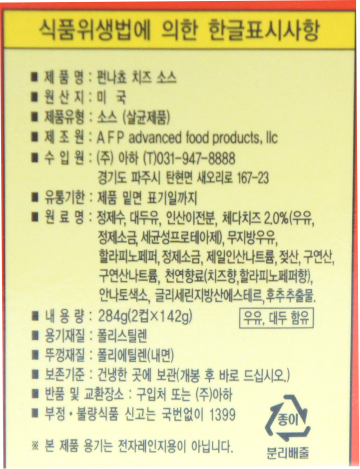 식품위생법에 의한 한글표시사항 제품명:펀나쵸 치즈 소스 원산지:미국 제품유형:소스(살균제품) 제조원:AFP advanced food products, llc 수입원:(주)아하 (T)031-947-8888 경기도 파주시 탄현면 새오리로 167-23 유통기한:제품 밑면 표기일까지 원료명:정제수,대두유,인산이전분,체다치즈2.0%(우유,정제소금,세균성프로테아제),무지방우유,할라피노페퍼,정제소금,제일인산나트륨,젖산,구연산,구연산나트륨,천연향료(치즈향,할라피노페퍼향),안나토색소,글리세린지방산에스테르,후추추출물. 내용량:284g(2컵X142g) 우유,대두 함유 용기재질:폴리스틸렌 뚜껑재질:폴리에틸렌(내면) 보존기준:건냉한 곳에 보곤(개봉 후 바로 드십시오.) 반품 및 교환장소:구입처 또는 (주)아하 부정,불량식품 신고는 국번없이 1399 *본 제품 용기는 전자레인지용이 아닙니다.