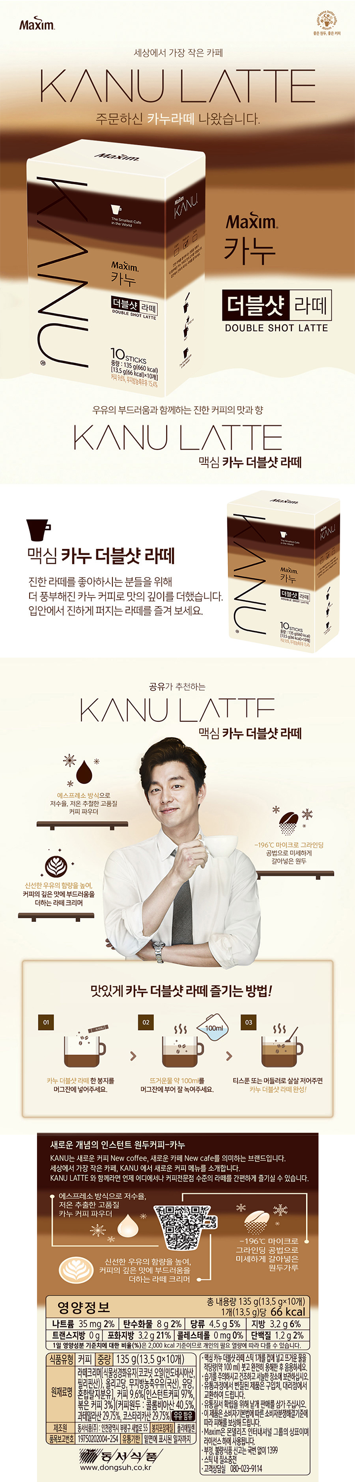 새로운 개념의 인스턴트 원두커피-카누 KANU는 새로운 커피 New Coffee 새로운 카페 New Cafe를 의미하는 브랜드입니다 직접 갈아 넣은 원두커피 그리고 에스프레소 추출로 얻으 고품질 인스턴트 커피의 만남 카누와 함께라면 언제 어디서나 그곳은 당신을 위한 카페가 됩니다 에스프레소 방식으로 저수율 저온 추출한 고품질 커피 파우더 -196 마이크로 그라인딩 공법으로 미세하게 갈아넣은 원두가루 갓 분쇄한 원두 고유의 신선한 아로마까지 담아 더 풍부해진 향미 영양정보 총 내용량 135g(13.5g x 10개) 1개 당(13.5g) 66kcal 나트륨 35mg 2% 탄수화물 8g 2% 당류 4.5g 5% 지방 3.2g 6%  트랜스지방 0g 포화지방 3.2g 21% 콜레스테롤 0mg 0% 단백질 1.2g 2% 1일 영양성분 기준치에 대한 비율(%)은 2000kcal 기준이므로 개인의 필요 열량에 따라 다를 수 있습니다 식품유형 커피 중량 135g(13.5g x 10개) 원재료명 라떼크리마[식물성경화유지[코코넛오일[인도네시아산 필리핀산]] 올리고당 무지방농축우유[국산] 유당 혼합탈지분유] 커피 9.6%[인스턴트커피 97% 볶은 커피 3%][커피원두:콜롬비아산 40.5% 과테말라산 29.75% 코스타리카산 29.75%] 우유함유 제조원 동서식품(주) 인천광역시 부평구 새별로 55 봉지포장재질 폴리에틸렌 품목보고번호 19750202004-254 유통기한 밑면에 표시된 일자까지 동서식품 www.dongsuh.co.kr  맥심 카누 더블샷 라떼 스틱  1개를 컵에 넣고 뜨겁거나 차가운 물을 적당량(100~120mL)을 붓고 완전히 용해한 후 음용하게요 유통 과정에서 변질된 제품으 구입처 대리점에서 교환하여 드립니다. 이제품은 소비자기본법에 따른 소비자분쟁해결기준에 따라 피해를 보상해 드립니다 Maxim은 몬델리즈 인터내셔널 그룹의 상표이며 라이선스 하에 사용됩니다 습기를 주의하시고 건조하고 서늘한 장소에 보관하십시오 유통질서 확립을 위해 낱개 판매를 삼가 주십시오 부정 불량식품 신고는 국번없이 1399 스틱 내 질소충전 고객상담실 080-023-9114  동서식품 www.dongsuh.co.kr