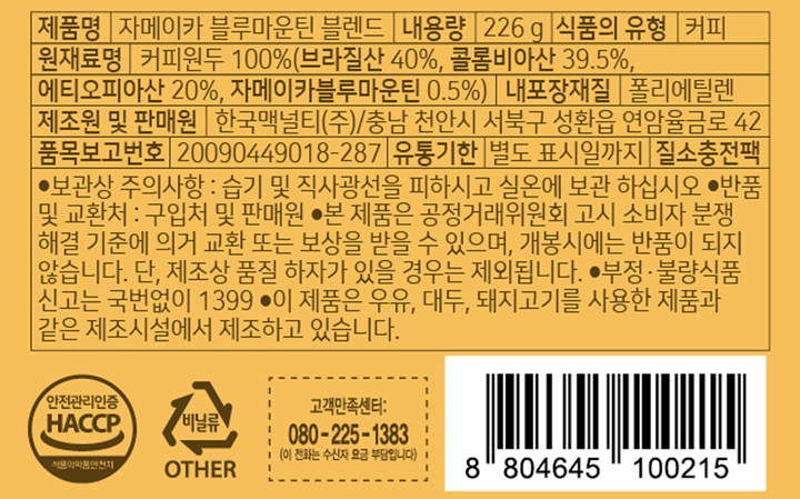 제품명 자메이카 블루마운틴 블렌드 내용량 226g 식품의 유형 커피 원재료명 커피원두 100% (브라질산 40%, 콜롬비아산 39.5%,에티오피아산 20%,자메이카블루마운틴 0.5%) 내포장재질 폴리에틸렌 제조원 및 판매원 한국맥널티㈜ 충남 천안시 서북구 성환읍 연암율금로 42 품목보고번호 20090449018-287 유통기한 별도 표시일까지 질소충전팩 보관상 주의사항: 습기 및 직사광선을 피하시고 실온에 보관 하십시오. 반품 및 교환처: 구입처 판매원 본 제품은 공정거래위원회 고시 소비자 분쟁 해결 기준에 의거 교환 또는 보상을 받을 수 있으며, 개봉시에는 반품이 되지 않습니다. 단, 제조상 품질 하자가 있을 경우는 제외됩니다. 부정,불량식품 신고는 국번없이 1399 이 제품은 우유, 대두, 돼지고기를 사용한 제품과 같은 제조시설에서 제조하고 있습니다. 고객만족센터 080-225-1383