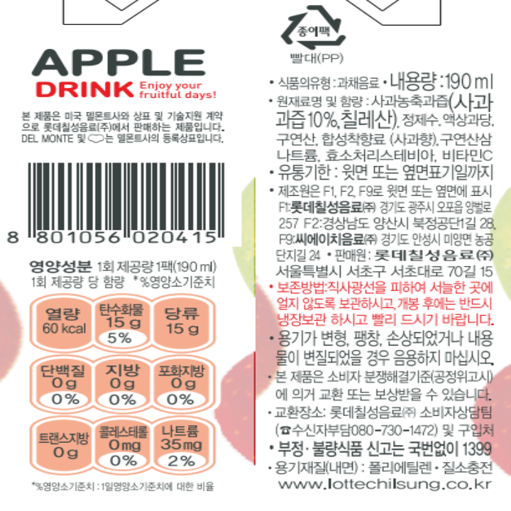 APPLE DRINK Enjoy your fruitful days! 본 제품은 미국 델몬트사와 상표 및 기술지원 계약으로 롯데칠성음료㈜에서 판매하는 제품입니다. DEL MONTE 및 델몬트사의 등록 상표입니다. 종이팩 빨대(PP) 영양성분 1회 제공량 1팩(190ml) 1회 제공량 당 함량 *%영양소 기준치 열량 60kcal 탄수화물 15g 5% 당류 15g 단백질 0g 0% 지방 0g 0% 트랜스지방 0g 포화지방 0g 0% 콜레스테롤 0mg % 나트륨 35mg 2%  *% 영양소 기준치: 1일 영양소 기준치에 대한 비율 식품의 유형: 과채음료 내용량: 190ml 원재료명 및 함량: 사과농축과즙(사과과즙 10%, 칠레산), 정제수, 액상과당, 구연산, 합성착향료(사과향), 구연산삼나트륨, 효소처리스테비아, 비타민C 유통기한: 윗면 또는 옆면 표기일까지 제조원은 F1, F2, F9로 윗면 또는 옆면에 표시 F1:롯데칠성음료(주) 경기도 광주시 오포읍 양벌로 257 F2:경상남도 양산시 북정공단 1길 28 F9:씨에이치음료(주) 경기도 안성시 미양면 농공단지길 24 판매원:롯데칠성음료(주) 서울특별시 서초구 서초대로 70길 15 보존방법:직사광선을 피하여 서늘한 곳에 얼지 않도록 보관하시고, 개봉 후에는 반드시 냉장보관하시고 빨리 드시기 바랍니다. 용기가 변형, 팽창, 손상되었거나 내용물이 변질되었을 경우 음용하지 마십시오. 본 제품은 소비자 분쟁해결기준(공정위고시)에 의거 교환 또는 보상받을 수 있습니다. 교환장소: 롯데칠성음료(주) 소비자상담팀(수신자부담: 080-730-1472) 및 구입처 부정 불량식품 신고는 국번없이 1399 용기재질(내면):폴리에틸렌 질소충전 www.lottechilsung.co.kr