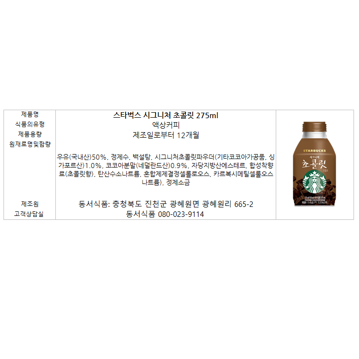 제품명: 스타벅스 시그니처 초콜릿 275ml 식품의 유형: 액상커피 제품용량: 제조일로부터 12개월 원재료명및함량: 우유(국산)50%, 백설탕, 시그니처초콜릿파우더(기타코코아가공품,싱가포르산) 1.0%, 코코아분말(네덜란드산)0.9%, 자당지방산에스테르, 합성착향료(초콜릿향), 탄산수소나트륨, 혼합제제결정셀룰로오스, 카르복시메틸셀룰오스나트륨), 정제소금 제조원: 동서식품: 충청북도 진천군 광혜원면 광혜원리 665-2 고객상담실: 동서식품 080-023-9114