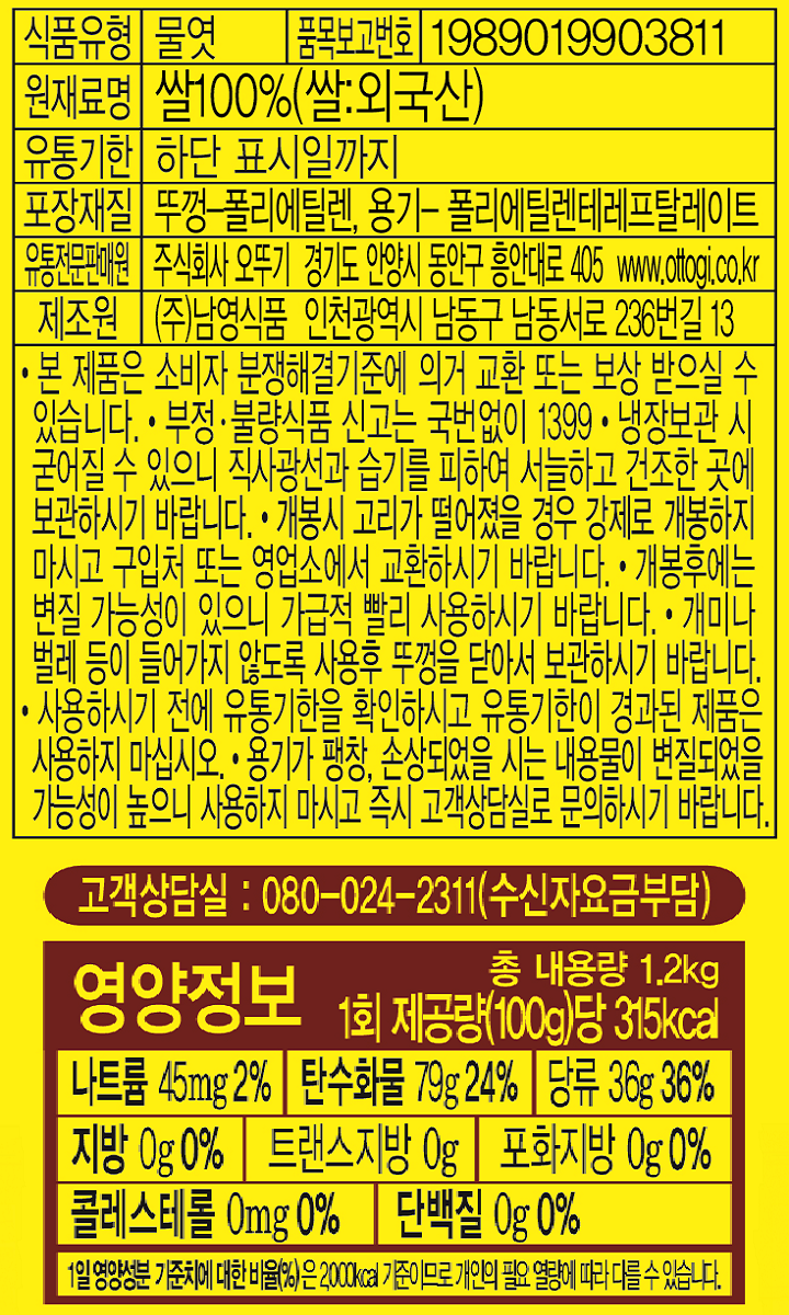 식품유형 물엿 품목보고번호 1989019903811 원재료명 쌀100%(쌀:외국산) 유통기한 하단표시일까지 포장재질 뚜껑-폴리에틸렌 용기-폴리에틸렌테레프탈레이트 유통전문판매원 주식회사 오뚜기 경기도 안양시 동안구 흥안대로 405 www.ottogi.co.kr 제조원 ㈜남영식품 인천광역시 남동구 남동서로 236번길 13 본제품은 소비자 분쟁해결기준에 의거 교환 또는 보상 받으실 수있습니다. 부정 불량식품신고는 국번없이 1399 냉장보관 시 굳어질 수 있으니 직사광선과 습기를 피하여 그늘지고 통풍이 잘되는 곳에 보관하십시오 개봉시 고리가 떨어졌을 경우 강제로 개봉하지 마시고 구입처 또는 영업소에서 교환하시기 바랍니다. 개봉후에는 변질 가능성이 있으니 가급적 빨리 사용하시기 바랍니다. 개미나 벌레등이 들어가지 않도록 사용후 뚜껑을 닫아서 보관하시기 바랍니다 사용하시기 전에 유통기한을 확인하시고 유통기한이 경과된 제품을 사용하지 마십시오 용기가 팽창 손상되었을 시는 내용물이 변질되었을 가능성이 높으니 사용하지 마시고 즉시 고객상담실로 문의하시기 바랍니다. 고객상담실:080-024-2311(수신자요금부담) 영양정보 총내용량 1.2kg 1회 제공량(100g)당 315kcal 나트륨 45mg 2% 탄수화물 79g 24% 당류 36g 36% 지방 0g 0% 트랜스지방 0g 포화지방 0g 0% 콜레스테롤 0mg 0% 단백질 0g 0% 1일 영양성분 기준치에 대한 비율(%)은 2000kcal 기준이므로 개인의 필요 열량에 따라 다를 수 있습니다