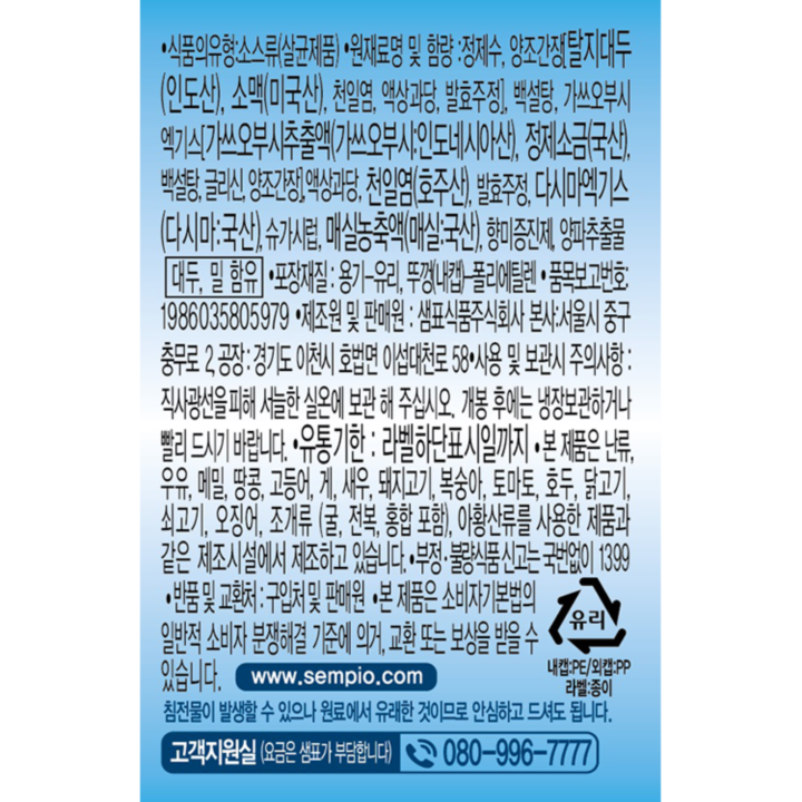 식품의 유형: 소스류(살균제품) 원재료명 및 함량: 정제수, 양조간장[탈지대두(인도산), 소맥(미국산), 천일염, 액상과당, 발효주정], 백설탕, 가쓰오부시엑기스[가쓰오부시추출액(가쓰오부시:인도네시아산), 정제소금(국산), 백설탕, 글리신, 양조간장], 액상과당, 천일염(호주산), 발효주정, 다시마엑기스(다시마:국산), 슈가시럽, 매실농축액(매실:국산), 향미증진제, 양파추출물, 대두, 밀 함유 포장재질: 용기-유리, 뚜껑(내캡)-폴리에틸렌 품목보고번호:1986035805979 제조원 및 판매원: 샘표식품주식회사 본사: 서울시 중구 충무로 2 공장:경기도 이천시 호법면 이섭대천로 58 사용 및 보관시 주의사항:직사광선을 피해 서늘한 실온에 보관해주십시오. 개봉 후에는 냉장보관하거나 빨리 드시기 바랍니다. 유통기한: 라벨하단표시일까지 본 제품은 난류, 우유, 메밀, 땅콩, 고등어, 게, 새우, 돼지고기, 복숭아, 토마토, 호두, 닭고기, 쇠고기, 오징어, 조개류(굴, 전복, 홍합 포함), 아황산류를 사용한 제품과 같은 제조시설에서 제조하고 있습니다. 부정 불량식품 신고는 국번없이 1399 반품 및 교환처: 구입처 및 판매원 본 제품은 소비자기본법의 일반적 소비자 분쟁해결 기준에 의거, 교환 또는 보상을 받을 수 있습니다. www.sempio.com 침전물이 발생할 수 있으나 원료에서 유래한 것이므로 안심하고 드셔도 됩니다. 고객지원실(요금은 샘표가 부담합니다) 080-996-7777 유리 내캡:PE/외캡:PP 라벨:종이