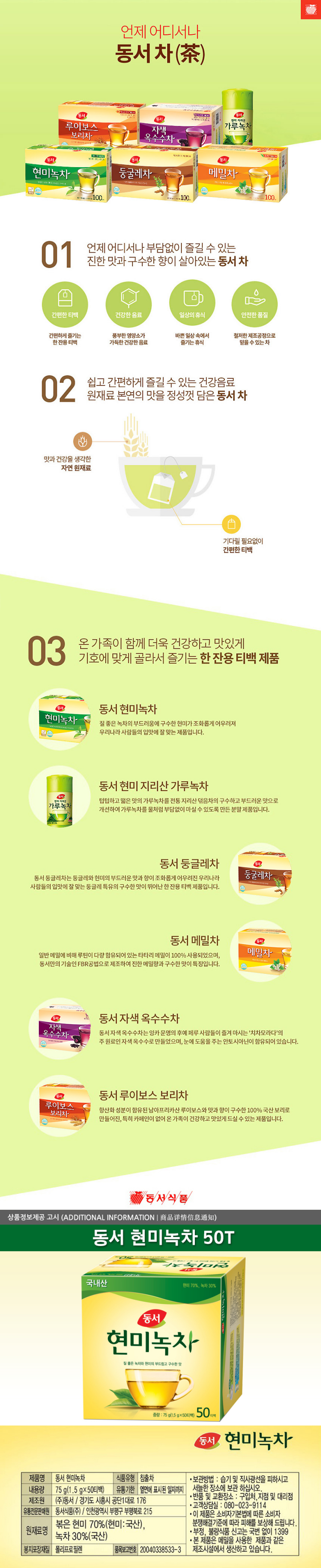 동서 현미녹차 제품명 동서 현미녹차 식품유형 침출차 내용량 75g(1.5g x 50티백) 유통기한 옆면에 표시된 일자까지 제조원 ㈜동서/경기도 시흥시 공단1대로 176 유통전문판매원 동서식품(주)/ 인천광역시 부평구 부평북로 215 원재료명 볶음 현미 70%(현미:국산)  녹차30%(국산) 봉지포장재질 폴리프로필렌 품목보고번호 20040338533-3 보관방법 습기 및 직사광선을 피하시고 서늘한 장소에 보관 하십시오 반품 및 교환장소 구입처 지점 및 대리점 고객상담실 080-023-9114  이 제품은 소비자기본법에 따른 소비자분쟁해결 기준에 따라 피해를 보상해 드립니다. 부정 불량식품 신고는 국번없이 1399 이 제품은 메밀을 사용한 제품과 같은 제조시설에서 생산하고 있습니다.