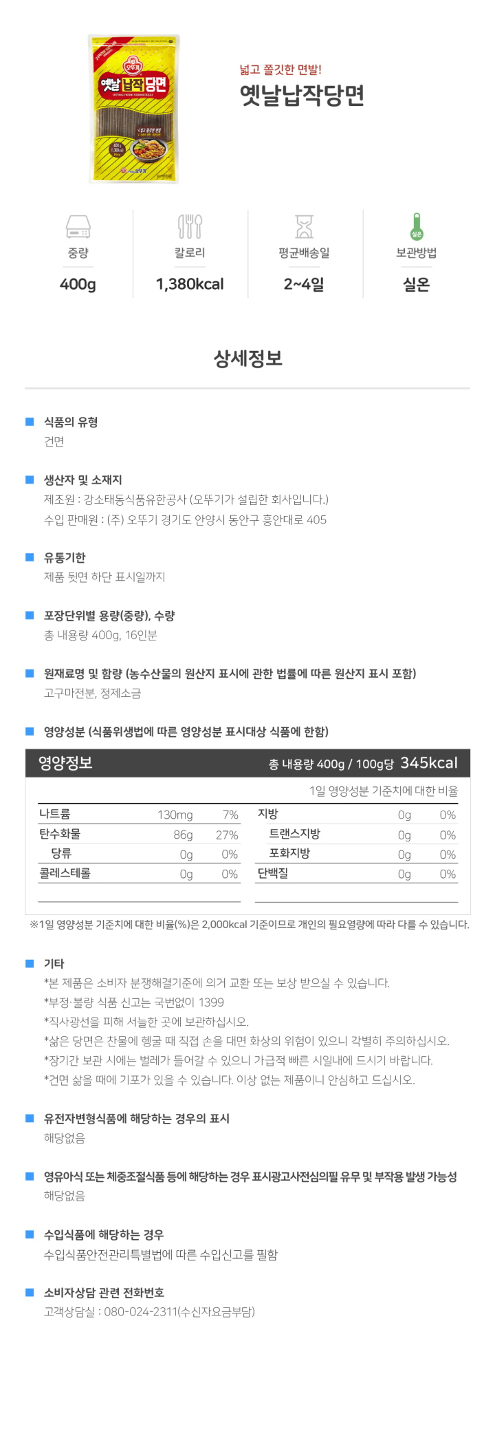 식품의 유형: 건면 생산자 및 소재지: 제조원: 강소태동식품유한공사 (오뚜기가 설립한 회사입니다.) 수입판매원: 주식회사 오뚜기 경기도 안양시 동안구 흥안대로 405 유통기한: 제품 뒷면 하단 표시일까지. 포장단위별 용량(중량), 수량: 총 내용량 400g 16인분 원재료명 및 함량(농수산물의 원산지 표시에 관한 법률에 따른 원산지 표시 포함): 고구마전분, 정제소금 영양성분(식품위생법에 따른 영양성분 표시대상 식품에 한함) 영양정보: 총 내용량 400g/ 100g 당 345 kcal : 나트륨 130mg 7%, 탄수화물 86g 27%, 당류 0g 0%, 지방 0g 0%, 트랜스지방 0g, 포화지방 0g 0%, 콜레스테롤 0mg 0%, 단백질 0g 0% *1일 영양성분 기준치에 대한 비율(%)은 2,000kcal 기준이므로 개인의 필요 열량에 따라 다를 수 있습니다. 기타: *본 제품은 소비자분쟁해결기준에 의거 교환 또는 보상 받으실 수 있습니다. *부정, 불량식품 신고는 국번없이 1399 *직사광선을 피해 서늘한 곳에 보관하십시오. *삶은 당면은 찬물에 헹굴 때 직접 손을 대면 화상의 위험이 있으니 각별히 주의하십시오. *장기관 보관 시에는 벌레가 들어갈 수 있으니 가급적 빠른 시일내에 드시기 바랍니다. *건면 삶을 때에 기포가 있을 수 있습니다. 이상없는 제품이니 안심하고 드십시오. *유전자변형식품에 해당하는 경우의 표시: 해당없음 *영유아식 또는 체중조절식품 등에 해당하는 경우 표시광고사전심의필 유무 및 부작용 발생 가능성: 해당없음 *수입식품에 해당하는 경우: 수입식품안전관리특별법에 따른 수입신고를 필함 *소비자상담 관련 전화번호: 고객상담실: 080-024-2311(수신자요금부담)