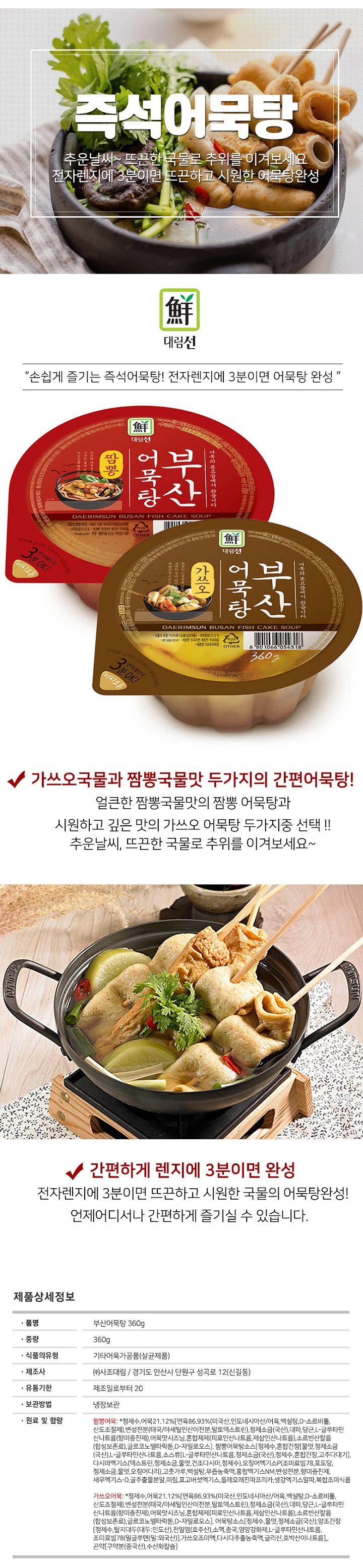 품명 : 부산어묵탕 360g / 중량 : 360g / 식품의 유형 : 기타어육가공품(살균제품) / 제조사 : (사)사조대림 / 경기도 안산시 단원구 성곡로 12 (신길동) / 유통기한 : 제조일로부터 20 / 보관방법 : 냉장보관 / 원료 및 함량 : 짬뽕어묵 정제수,어묵21.12%(연육86.93% (미국산,인도네시아산) 어육,백설탕 , D소르비톨, 산도조절제,변성전분(태국 아세틸인산이전분,말토덱스트린),정제소금(국산),대파,당근,L-글루타민산나트륨(향미증진제),어묵맛시즈닝,혼합제제(피로인산나트륨),소르빈산칼륨(합성보존료),글르코노델타락톤,D-자일로오스,짬뽕어묵탕소스,정제수,혼합간장,물엿,정제소금(국산),L-글루타민산나트륨,소스류L-글루타민산나트륨,정제소금(국산),정제수,혼합간장,고추다대기,다미사엑기스(덱스트린,정제소금,물엿,건조다시마,정제수),오징어엑기스P(조미료빔78,포도당,정제소금,물엿,오징어다리), 고춧가루, 백설탕,무즙농축액,홍합엑기스NM,변성전분,향미증진제,새우엑기스-D,굴 추출물분말,미림,표고버섯엑기스,올레오레진파프리카,생강엑기스알파,복합조미식품 / 가쓰오어묵 : 정제수,어묵21.12%,연육86.93%(미국산 인도네시아산 / 어육, 백설탕,D-소르비톨,산도조절제,변성전분(태국/아셀틴인산이전분,말토덱스트린),정제소금(국산),대파,당근,L-글루타민산나트륨(향미증진제),어묵맛시즈닝,혼합제제(피로인산나트륨,제삼인산나트륨),소르빈산칼륨(합서보존료),글르코노델타락톤,D자일로오스, 어묵탕소스[정제수,물엿,정제소금(국산),양조간장,정제수,탈지대두(대두 인도산) , 천일염(호주산),소맥,종국,영양강화제,L-글루타민산나트륨,조미료빔78(밀글루텐(밀 외국산) , 가쓰오조매익,다시다추출농축액,글리신,호박산이나트륨,곤약(구약분(중국산),수산화칼슘) 