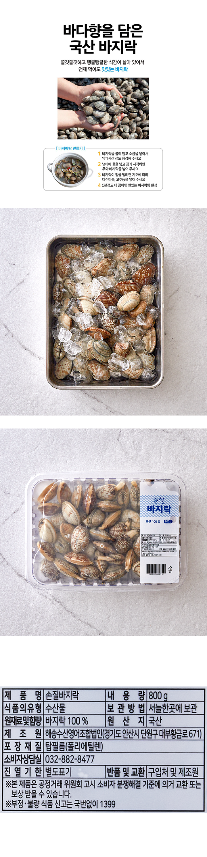 제품명:손질바지락 내용량:800g 식품의유형:수산물 보관방법:서늘한곳에 보관 원재료및 함랴:바지락100% 원산지:국산 제조원:해송수산영어조합법인(경기도 안산시 단원구 대부황금로 671) 포장재질:탑필름(폴리에틸렌) 소비자상담실:032-882-8477 진열기한:별도표기 반품 및 교환:구입처 및 제조원 * 본 제품은 공정거래 위원회 고시 소비자 분쟁해결 기준에 의거 교환 또는 보상 받을 수 있습니다. *부정,불량 식품 신고는 국번없이 1399