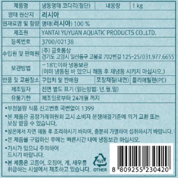 제품명 냉동명태 코다리(절단) 내용량 1kg 명태 원산지 러시아 원재료명 및 함량 명태(러시아) 100% 제조원 YANTAI YUYUAN AQUATIC PRODUCTS CO.,LTD 등록번호 3700/02138 수입원 및 판매원 (주)금호통상 경기도 고양시 일산동구 고봉로 702번길 125-25/031.977.6655 보관방법 -18도 이하 냉동보관(이미 냉동된 바 있으니 해동 후 재냉동 시키지 마십시오.) 반품 및 교환장소 구입처 및 판매원 포장재질(내면) 폴리에틸렌(PE) 제조일자 전면 별도 표기(읽는방법: 년.월.일) 유통기한 제조일로부터 24개월까지 부정불량 식품 신고번호 국번없이 1399 본 제품은 공정거래위원회 고시 소비자 분쟁해결기준에 의거 교환 또는 보상 받을 수 있습니다. 상온에서 자연 해동 후 조리하시기 바라며, 충분히 가열하여 섭취하시기 바랍니다. 본 제품을 구입하신 후에는 빠른 시간내에 냉동보관 하십시오. 기사가 있으니 주의하여 드시기 바랍니다. 본 제품은 고등어, 오징어, 게, 새우를 취급하는 시설에서 제조하고 있습니다. 