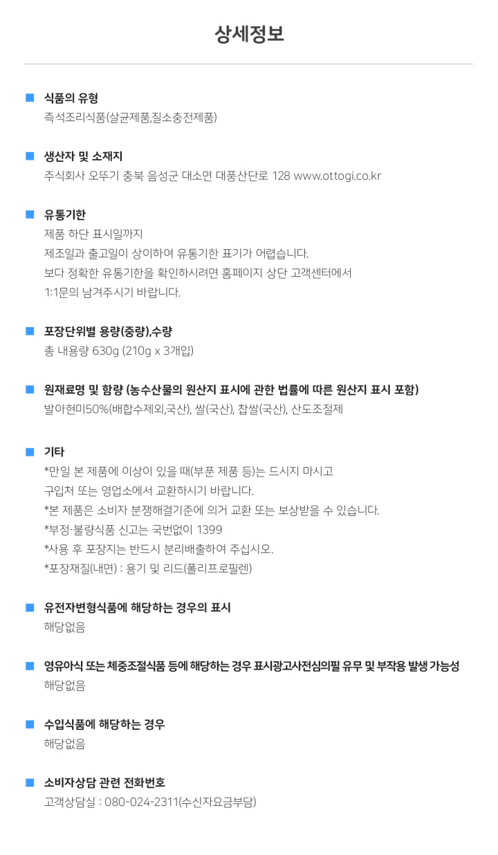 <상세정보> 식품의 유형: 즉석조리식품 생산자 및 소재지: 주식회사 오뚜기 충북 음성군 대소면 대풍산단로 128  www.ottogi.co.kr 유통기한: 제품 하단 표시일까지, 제조일과 출고일이 상이하여 유통기한 표기가 어렵습니다. 보다 정확한 유통기한을 확인하시려면 홈페이지 상단 고객센터에서 1:1 문의 남겨주시기 바랍니다. 포장단위별 용량(중량), 수량: 총 내용량 630g(210 X 3개입) 원재료명 및 함량(농수산물의 원산지 표시에 관한 법률에 따른 원산지 표시 포함): 발아현미50%(배합수제외, 국산), 쌀(국산), 찹쌀(국산), 산도조절제 기타: 만일 본 제품에 이상이 있을때(부분 제품 등)는 드시지 마시고 구입처 또는 영업소에서 교환하시기 바랍니다. 본 제품은 소비자 분쟁해결기준에 의거 교환 또는 보상받을 수 있습니다. 부정 불량식품 신고는 국번없이 1399 사용 후 포장지는 반드시 분리배출하여 주십시오. *포장재질(내면): 용기 및 리드 (폴리프로필렌)/ 유전자변형식품에 해당하는 경우의 표시: 해당없음/ 영유아식 또는 체중조절식품 등에 해당하는 경우 표시광고사전심의필 유무 및 부작용 발생 가능성: 해당없음 수입식품에 해당하는 경우: 해당없음 소비자상담 관련 전화번호: 고객상담실: 080-024-2311(수신자요금부담)