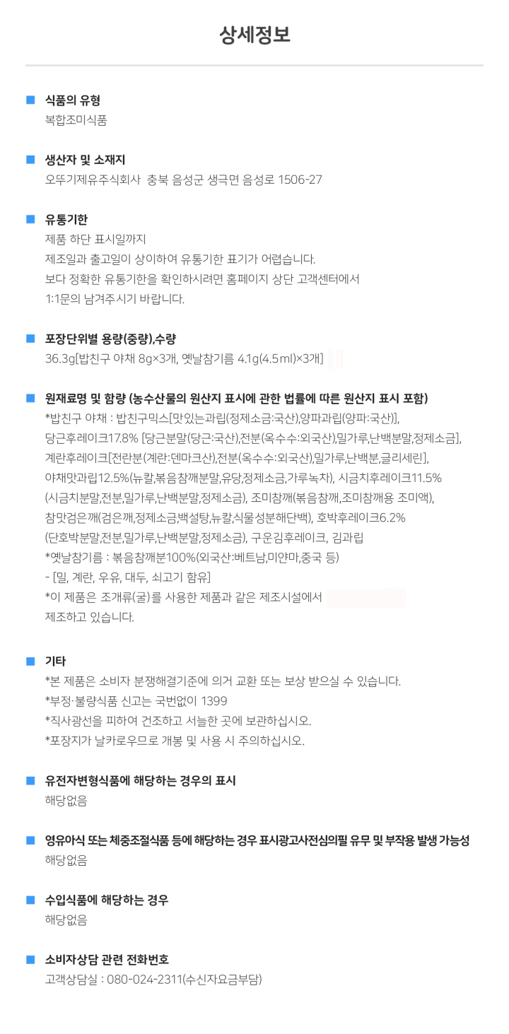 식품의 유형: 복합조미식품 생산자 및 소재지: 오뚜기제유주식회사 충북 음성군 생극면 음성로 1506-27 유통기한: 하단 표시일까지. 제조일과 출고일이 상이하여 유통기한 표기가 어렵습니다. 보다 정확한 유통기한을 확인하시려면 홈페이지 상단 고객센터에서 1:1 문의 남겨주시기 바랍니다. 포장단위별 용량(중량), 수량: 36.3g [밥친구 야채 8g X 3개, 옛날참기름 4.1g(4.5ml) x 3개] 원재료명 및 함량(농수산물의 원산지 표시에 관한 법률에 따른 원산지 표시 포함): *밥친구 야채: 밥친구믹스[맛있는과립(정제소금:국산), 양파과립(양파:국산)], 당근후레이크 17.8%[당근분말(당근:국산), 전분(옥수수:외국산), 밀가루, 난백분말, 정제소금], 계란후레이크[전란분(계란:덴마크산), 전분(옥수수:외국산), 밀가루, 난백분, 글리세린], 야채맛과립12.5%(뉴칼, 볶음참깨분말, 유당, 정제소금, 가루녹차), 시금치후레이크 11.5%(시금치분말, 전분, 밀가루, 난백분말, 정제소금), 조미참깨(볶음참깨, 조미참깨용 조미액), 참맛검은깨(검은깨, 정제소금, 백설탕, 뉴칼, 식물성분해단백) ,호박후레이크 6.2%(단호박분말, 전분, 밀가루, 난백분말, 정제소금), 구운김후레이크, 김과립 *옛날참기름: 볶음참깨분100%(외국산: 베트남, 미얀마, 중국 등) - [밀, 계란, 우유, 대두, 쇠고기 함유] *이 제품은 조개류(굴)를 사용한 제품과 같은 제조시설에서 제조하고 있습니다. 기타: *본 제품은 소비자분쟁해결기준에 의거 교환 또는 보상 받으실 수 있습니다. *부정, 불량식품 신고는 국번없이 1399 *직사광선을 피하여 건조하고 서늘한 곳에 보관하십시오. *포장지가 날카로우므로 개봉 및 사용 시 주의하십시오. *유전자변형식품에 해당하는 경우의 표시: 해당없음 *영유아식 또는 체중조절식품 등에 해당하는 경우 표시광고사전심의필 유무 및 부작용 발생 가능성: 해당없음 *수입식품에 해당하는 경우: 해당없음 *소비자상담 관련 전화번호: 고객상담실: 080-024-2311(수신자요금부담)