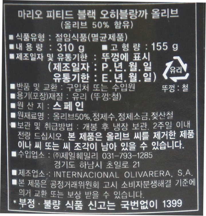 마리오피티드블랙오히블랑까올리브(올리브50%함유)/식품유형:절임식품(멸균제품)/내용량:310g/고형량:155g/제조일자및유통기한:뚜껑에표시(제조일자:P.년.월.일,유통기한:E.년.월.일)/반품및교환:구입처또는수입원/용기(포장)재질:유리(뚜껑:철)/원산지:스페인/원재료명:올리브50%,정제수,정제소금,젖산철/보관및취급방법:개봉후냉장보관,2주일이내전량드십시오/본제품은올리브씨를제거한제품이나씨또는씨조각이남아있을수있습니다/수입업소:㈜제일훼밀리031-793-1285,경기도하남시초일로21/본제품은공정거래위원회고시소비자분쟁해결기준에의거교환,보상받을수있습니다/부정,불량식품신고는국번없이1399