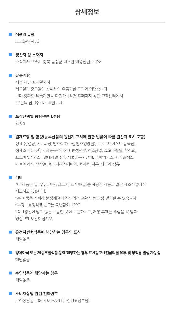 식품의 유형: 소스(살균제품) 생산자 및 소재지: 주식회사 오뚜기 충북 음성군 대소면 대풍산단로 128 유통기한: 제품 하단 표시일까지. 제조일과 출고일이 상이하여 유통기한 표기가 어렵습니다. 보다 정확한 유통기한을 확인하시려면 홈페이지 상단 고객센터에서 1:1 문의 남겨주시기 바랍니다. 포장단위별 용량(중량), 수량: 총 내용량 290g 원재료명 및 함량(농수산물의 원산지 표시에 관한 법률에 따른 원산지 표시 포함): 정제수, 설탕, 기타과당, 발효식초(주정, 발효영양원), 토마토페이스트(중국산), 정제소금(국산), 사과농축액(국산), 변성전분, 건조당밀, 효모추출물, 향신료, 표고버섯엑기스, 열대과일퓨레, 식물성분해단백, 양파엑기스, 카라멜색소, 마늘엑기스, 잔탄검, 효소처리스테비아, 토마토, 대두, 쇠고기 함유기타: *이 제품은 밀, 우유, 계란, 닭고기, 조개류(굴)를 사용한 제품과 같은 제조시설에서 제조하고 있습니다. *본 제품은 소비자분쟁해결기준에 의거 교환 또는 보상 받으실 수 있습니다. *부정, 불량식품 신고는 국번없이 1399 *직사광선을 피하고 서늘한 곳에 보관하시고 개봉 후에는 뚜껑을 꼭 닫아 냉장고에 보관하십시오. 유전자변형식품에 해당하는 경우의 표시: 해당없음 영유아식 또는 체중조절식품 등에 해당하는 경우 표시광고사전심의필 유무 및 부작용 발생 가능성: 해당없음 수입식품에 해당하는 경우: 해당없음 소비자상담 관련 전화번호: 고객상담실: 080-024-2311(수신자요금부담)