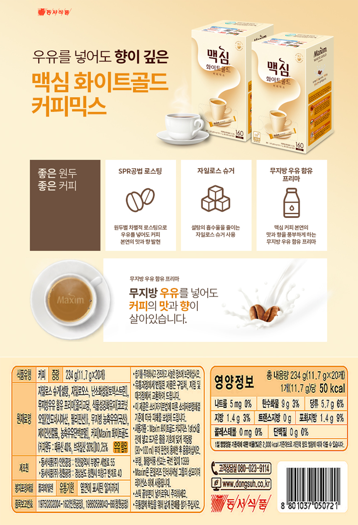 식품유형 커피 중량 234g(11.7g x 20개) 원재료명 자일로스 슈가[설탕 자밀로오스 난소화성말토덱스트린] 무지방우류 함유 프리마[올리고당 식물성경화유지[코코넛오일[인도네시아산 필리핀산]] 무지방 농축우유[국산]제이인산칼륨 농축우유단백분말 커피Maxim 화이트골드[커피원두:페루산40% 브라질산30%]]0.25% 우유 함유 제조원 동서식품㈜인천공장 인천광역시 부평구 세벌로55 동서식품㈜ 창원공장 경상남도 창원시 의창구 반계로 40 봉지포장재질 폴리에틸렌 유통기한 옆면에 표시된 일자까지 품목보고번호 19750202004-162(인천공장) 19860599043-66(창원공장) 습기를 주의하시고 건조하고 서늘한 장소에 보관하십시오 유통과정에서 변질된 제품으 구입처 지점 및 대리점에서 교환하여 드립니다 이 제품은 소비자기본법에 따른 소비자분쟁해결 기준에 따라 피해를 보상해 드립니다 사용기준:Maxim화이트골드 커피믹스 1Stick을 잔에 넣고 뜨거운 물을 기호에 맞게 적당량 (90~100mL)부어 완전히 용해한 후 음용하십시오 부정 불량식품신고는 국번없이 1399 Maxim은 몬델리즈 인터내셔널 그룹의 상표이며 라이선스 하에 사용됩니다 스틱 끝부분이 날카로우니 주의하세요 유통질서 확립을 위해 낱개 판매를 삼가주십시오 영양정보 총 내용량 234g(11.7g x 20개) 1개(11.7g)당 50kcal  나트륨 5mg 0% 탄수화물 9g 3% 당류 5.7g 6% 지방 1.4g 3%  트랜스지방 0g 포화지방 1.4g 9%  콜레스테롤 0mg 0% 단백질 0g 0%  1일 영양성분 기준치에 대한 비율(%)은 2000kcal 기준이므로 개인의 필요 열량에 따라 다를 수 있습니다 고객상담실 080-023-9114 www.dongsuh.co.kr 동서식품 8801037050721