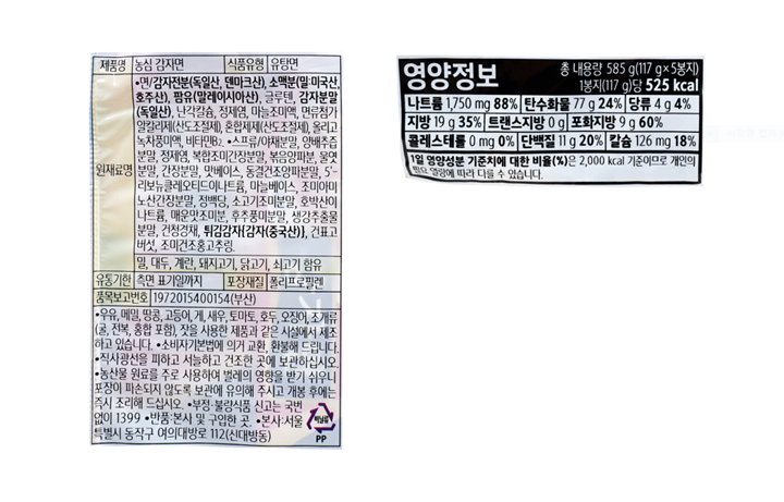 제품명: 농심 감자면 식품유형: 유탕면 원재료명: 면/감자전분(독일산,덴마크산), 소맥분(밀:미국산,호주산),팜유(말레이시아산),글루텐,감자전분(독일산),난각칼슘,정제염,마늘조미액,면류첨가알칼리제(산도조절제),혼합제제(산도조절제),올리고녹차풍미액,비타민B2 스프류/야채분말,양배추즙분말,정제염,복합조미간장분말,복음양파분,물엿분말,간장분말,맛베이스,동결건조양파분말,5'-리보뉴클레오티드이나트륨,마늘베이스,조미아미노산간장분말,정백당, 소고기조미분말,호박산이나트륨,매운양념분말,후추풍미분말,생강추출물분말,건청경채,튀김감자{감자(중국산)},건표고버섯,조미건조홍고추링 밀,대두.계란,돼지고기,닭고기,쇠고기 함유 유통기한: 측면 표기일까지 포장재질:폴리프로필렌 품목보고번호: 19720515400154(부산) 이 제품은 우유,메밀,땅콩,고등어,게,새우,토마토,호두,오징어,조개류(굴,전복,홍합 포함), 잣을 사용한 제품과 같은 시설에서 제조하고 있습니다. 소비자기본법에 의거 교환,환불해드립니다. 직사광선을 피하고 서늘하고 건조한 곳에 보관하십시오. 농산물 원료를 주로 사용하여 벌레의 영향을 받기 쉬우니 포장이 파손되지 않도록 보관에 유의해 주시고 개봉 후에는 즉시 조리해 드십시오. 부정,불량식품 신고는 국번없이 1399 반품:본사 및 구입한 곳. 본사;서울특별시 동작구 여의대방로 112(신대방동) 영양정보 총 내용량 585g(117g x 5봉지) 1봉지당(117g)당 525kcal 나트륨 1,750mg 88% 탄수화물 77g 24% 당류 4g 4% 지방 19g 35% 트랜스지방 0g 포화지방 9g 60% 콜레스테롤 0mg 0% 단백질11g 20% 칼슘 126mg 18% 1일 영양성분 기준치에 대한 비율(%)은 2,000kcal 기준이므로 개인의 필요 열량에 따라 다를 수 있습니다.