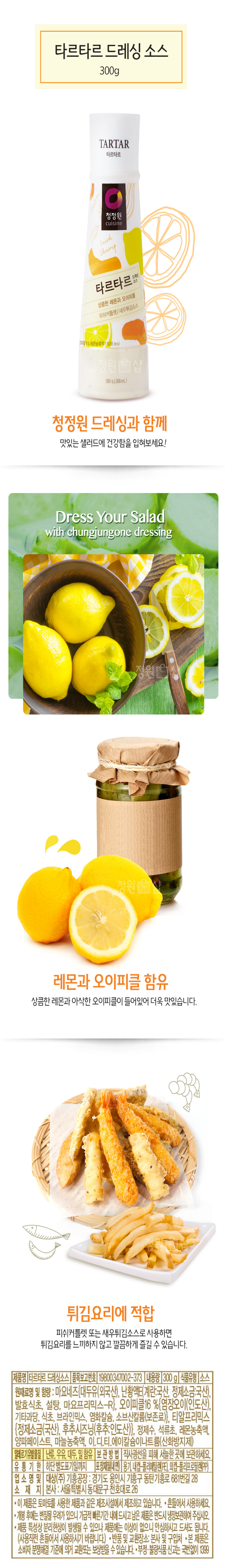 타르타르드레싱소스(300g)/청정원드레싱과함께:맛있는샐러드에건강함을입혀보세요/레몬과오이피클함유:상큼한레몬과아삭한오이피클이들어있어더욱맛있습니다/튀김요리에적합:피쉬커틀렛또는새우튀김소스로사용하면튀김요리를느끼하지않고깔끔하게즐길수있습니다/제품명:타르타르드레싱소스/품목보고번호:19800347002-373/내용량:300g/식품유형:소스/원재료명및함량:마요네스[대두유(외국산),난황액E(계란:국산,정제소금:국산),발효식초,설탕,마요프리믹스-R},오이피클16%{염장오이(인도산),기타과당,식초,브라인믹스,염화칼슘,소브산칼륨(보존료)},티알프리믹스{정제소금(국산),후추시즈닝(후주:인도산)},정제수,석류초,레몬농축액,양파페이스트,마늘농축액,이.디.티.에이칼슘나트륨(산화방지제)/알레르기유발물질:난류,우유,대두,밀함유/보관방법:직사광선을피해서늘한곳에보관하세요/유통기한:하단별도표기일까지/포장재질(내면):용기,내캡-폴리에틸렌(PE),외캡-폴리프로필렌(PP)/업소명및소재지:대상(주)기흥공장:경기도용인시기흥구동탄기흥로681번길28,본사:서울특별시동대문구천호대로26/이제품은토마토를사용한제품과같은제조시설에서제조하고있습니다/흔들어서사용하세요/개봉후에는변질될우려가있으니가급적빠른기간내에드시고남은제품은반드시냉장보관하여주십시오/제품특성상분리현상이발생될수있으나제품에는이상이없으니안심하고드셔도됩니다(사용직전흔들어서사용하시기바랍니다)/반품및교환장소:본사및구입처/본제품은소비자분쟁해결기준에의거교환또는보상받을수있습니다/부정,불량식품신고는국번없이1399